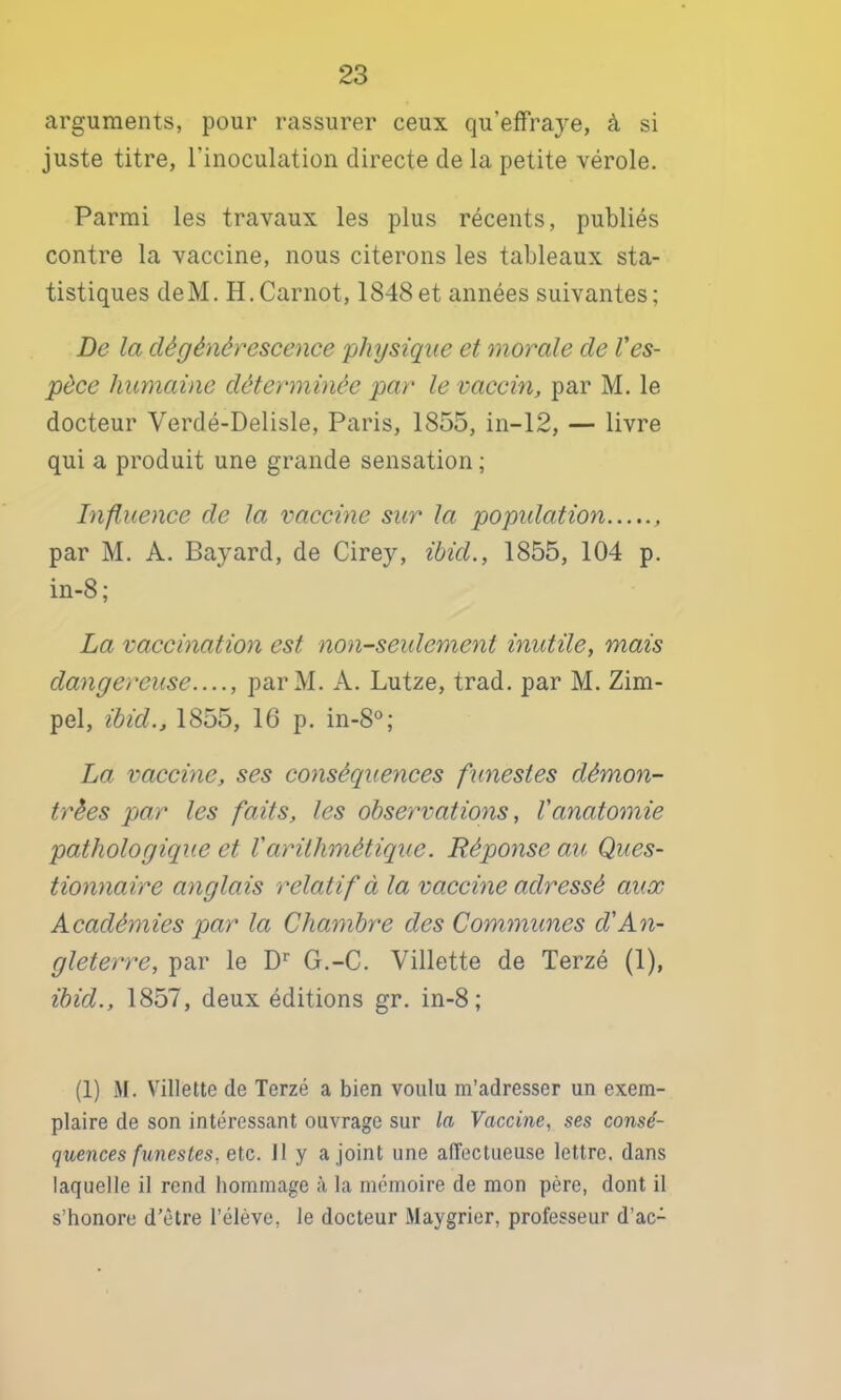 arguments, pour rassurer ceux qu’effraye, à si juste titre, l’inoculation directe de la petite vérole. Parmi les travaux les plus récents, publiés contre la vaccine, nous citerons les tableaux sta- tistiques deM. H.Carnot, 1848et années suivantes; De la dégénérescence physique et morale de l'es- pèce humaine déterminée par le vaccm, par M. le docteur Verdé-Delisle, Paris, 1855, in-12, — livre qui a produit une grande sensation ; Influence de la vaccine sur la popidation par M. A. Bayard, de Cirey, ibid., 1855, 104 p. in-8; La vaccination est non-seulement inutile, mais dangereuse, parM. A. Lutze, trad. par M. Zim- pel, ibid., 1855, 16 p. in-8®; La vaccine, ses consécpuences fxmestes démon- trées par les faits, les observations, l'anatomie pathologique et l'arithmétique. Réponse au Ques- tionnaire anglais relatif à la vaccine adressé aux Académies par la Chambre des Commîmes d'An- gleterre, par le G.-C. Villette de Terzé (1), ibid., 1857, deux éditions gr. in-8; (1) M. Villette de Terzé a bien voulu m’adresser un exem- plaire de son intéressant ouvrage sur la Vaccine, ses consé- quences funestes, etc. Il y a joint une aiïectueuse lettre, dans laquelle il rend hommage à la mémoire de mon père, dont il s’honore d’être l’élève, le docteur Maygrier, professeur d’ac-