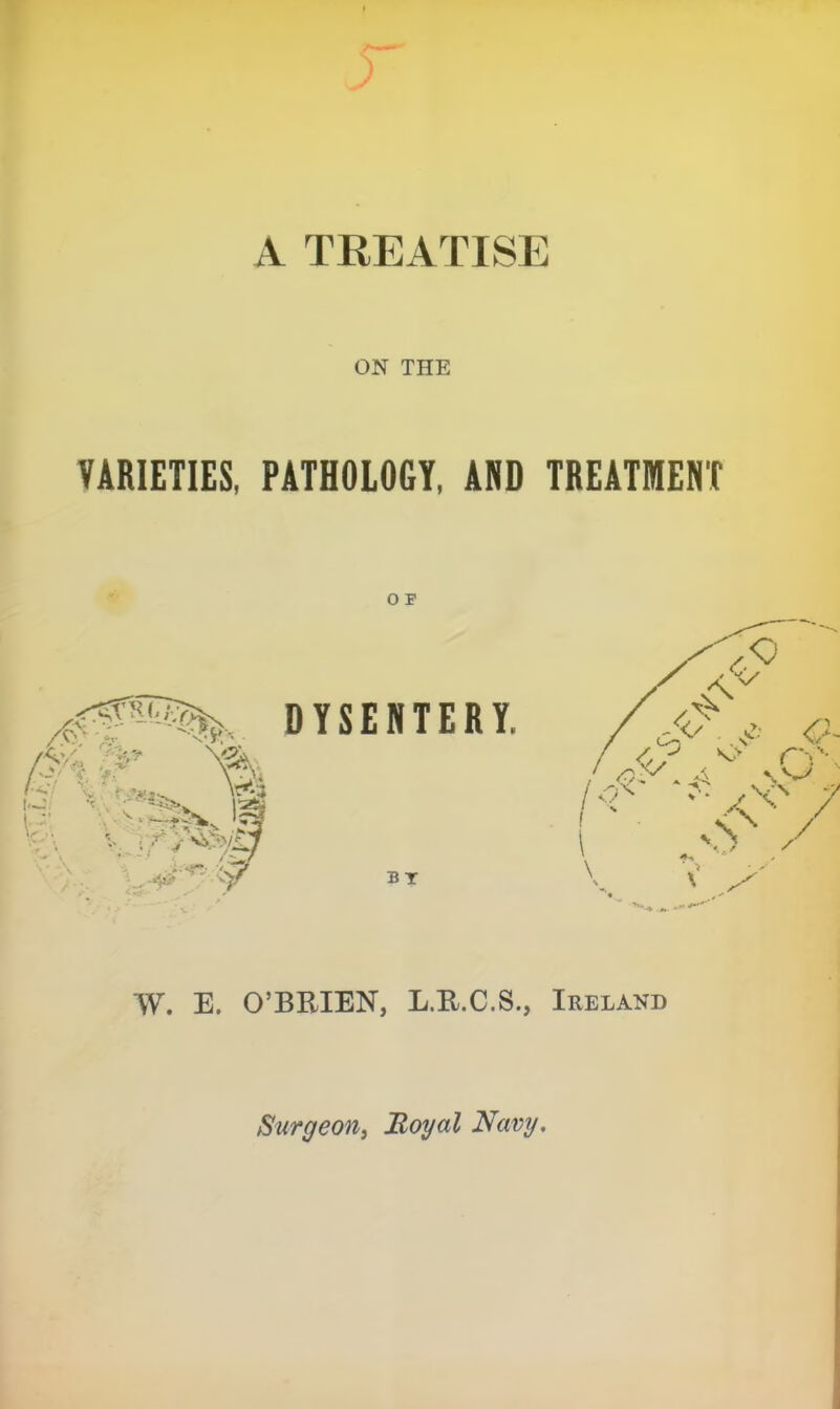 A TREATISE ON THE VARIETIES, PATHOLOGY, AND TREATMENT O F DYSENTERY. bt E. O’BRIEN, L.R.C.S., Ireland Surgeon^ Hoyal Navy,