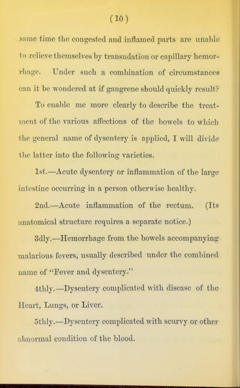 ■same time the congested and inflamed parts are unable to relieve themselves by transudation or capillary hemor- rhage. Under such a combination of circumstances can it be wondered at if gangrene should quickly result? To enable me more clearly to describe the treat- jnent of the various affections of the bowels to which i he general name of dysentery is applied, I will divide the latter into the following varieties* 1st.—Acute dysentery or inflammation of the large intestine occurring in a person otherwise healthy. 2nd.—Acute inflammation of the rectum. (Its anatomical structure requires a separate notice*) 3dly.—Hemorrhage from the bowels accompanying malarious fevers, usually described under the combined name of “Pever and dysentery*” qtlily.—Dysentery complicated with disease of the Heart, Lungs, or Liver. 5thly.—Dysentery complicated with scurvy or other abnormal condition of the blood.