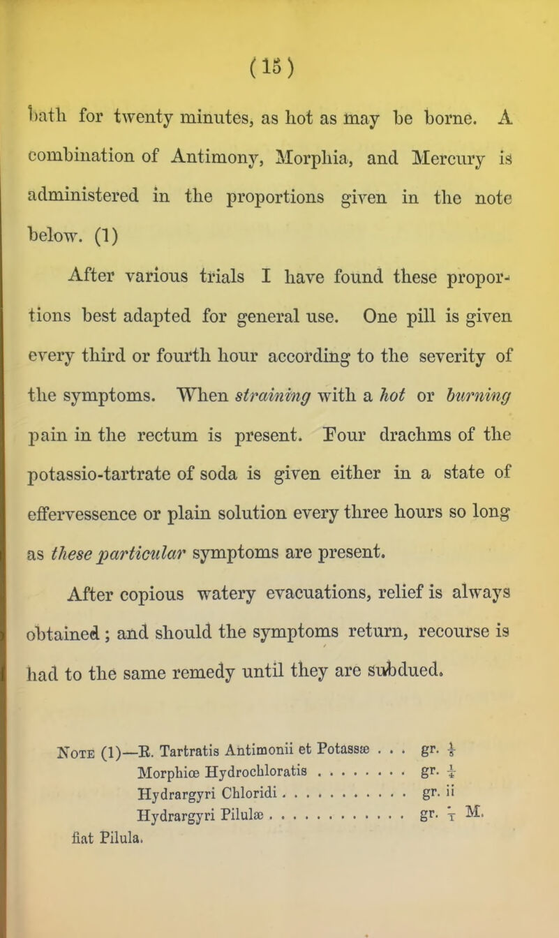 (IS) 1)atli for twenty minutes, as hot as may be borne. A combination of Antimony, Morphia, and Mercury is administered in the proportions given in the note below. (1) After various trials I have found these propor- tions best adapted for general use. One pill is given every third or fourth hour according to the severity of the symptoms. When straining with a hot or burning 2^ain in the rectum is present. Pour drachms of the potassio-tartrate of soda is given either in a state of effervessence or plain solution every three hours so long as these 'particular symptoms are present. After copious watery evacuations, relief is always obtained ; and should the symptoms return, recourse is / had to the same remedy until they are subdued. Note (1)—B- Tartratis Ahtimonii et Potassje ... gr. ^ Morphioe Hydrochloratis g’'- i Hydrargyri Chloridi gr. ii Hydrargyri Pilulse gr* x M. fiat Pilula.