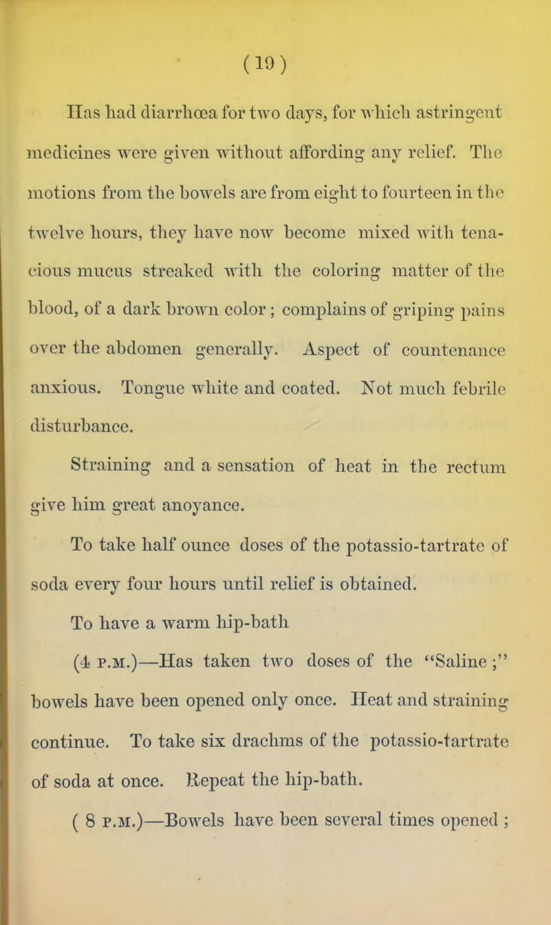 lias had diarrhoea for two days, for which astringent medicines were given without affording any relief. The motions from the bowels are from eight to fourteen in the twelve hours, they have now become mixed with tena- cious mucus streaked with the coloring matter of the blood, of a dark brown color; complains of griping pains over the abdomen generally. Aspect of countenance anxious. Tongue white and coated. Not much febrile disturbance. Straining and a sensation of heat in the rectum give him great anoyance. To take half ounce doses of the potassio-tartrate of soda every four hours until relief is obtained. To have a warm hip-bath (4 p.M.)—Has taken two doses of the “Saline bowels have been opened only onee. Heat and straining continue. To take six drachms of the potassio-tartrate of soda at once. Repeat the hip-bath. ( 8 p.M.)—Bowels have been several times opened ;