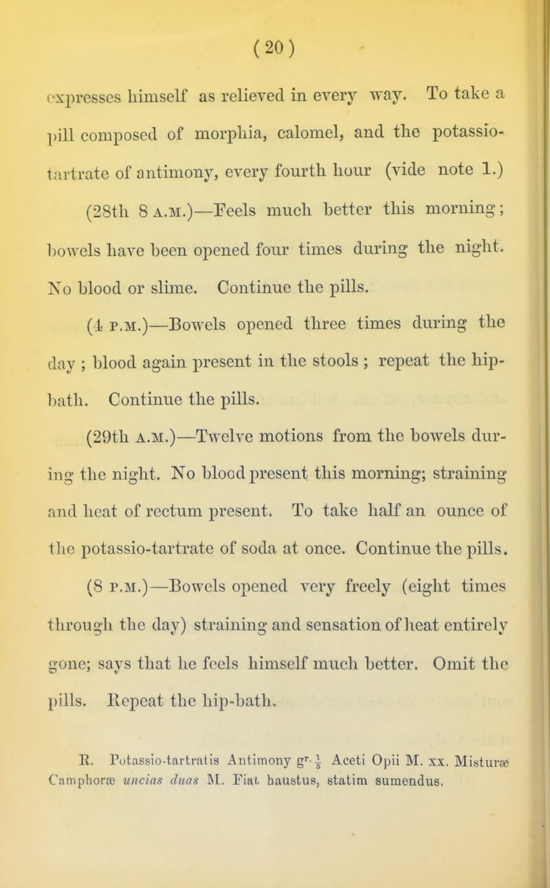 expresses himself as relieved in every way. To take a pill composed of morphia, calomel, and the potassio- tartrate of antimony, every fourth hour (vide note 1.) (28th 8a.m.)—Peels much better this morning; bowels have been opened four times during the night. No blood or slime. Continue the pills. (Ji p.M.)—Bowels opened three times during the day ; blood again present in the stools ; repeat the hip- bath. Continue the pills. (29th A.M.)—Twelve motions from the bowels dur- ing the night. No blood present this morning; straining and heat of rectum present. To take half an ounce of the potassio-tartrate of soda at once. Continue the pills. (8 p.M.)—Bowels opened very freely (eight times through the day) straining and sensation of heat entirely gone; says that he feels himself much better. Omit the pills. Bepcat the hip-bath. K. Potassio-tai’tratis Antimony g^' l Aceti Opii M. xx. Misturse Camphorse uncias duas M. Fiat, haustus, statim sumendus.