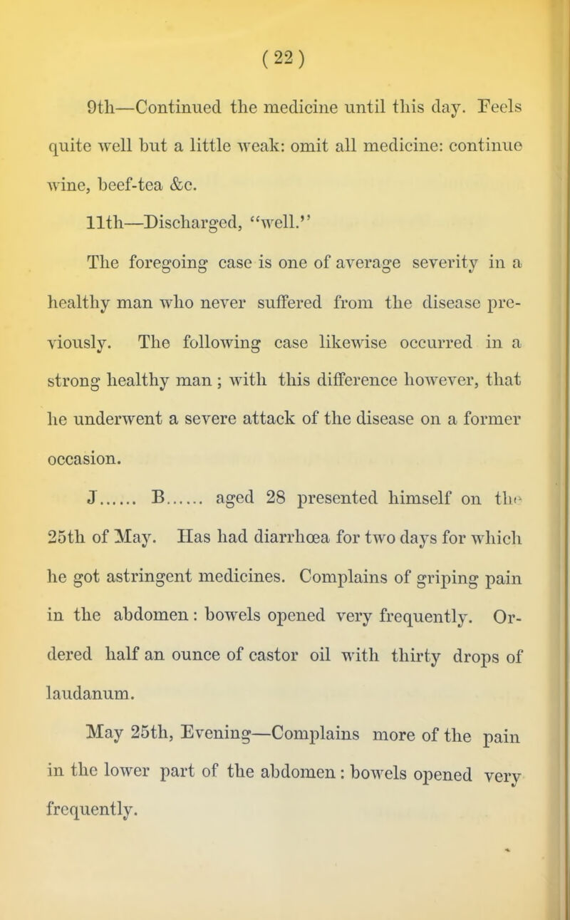 9tli—Continued the medicine until this day. Feels quite well but a little Aveak; omit all medicine: continue wine, heef-tea &c. 11th—Discharged, “well.” The foregoing case is one of average severity in a healthy man who ncA'Cr suffered from the disease pre- viously. The folloAving case likewise occurred in a strong healthy man ; with this difference hoAvever, that he undenvent a severe attack of the disease on a former occasion. J B aged 28 presented himself on tlu^ 25th of May. Has had diarrhoea for two days for which lie got astringent medicines. Complains of griping pain in the abdomen: bowels opened very frequently. Or- dered half an ounce of castor oil with thirty drops of laudanum. May 25th, Evening—Complains more of the pain in the lower part of the abdomen: boAvels opened very frequently.