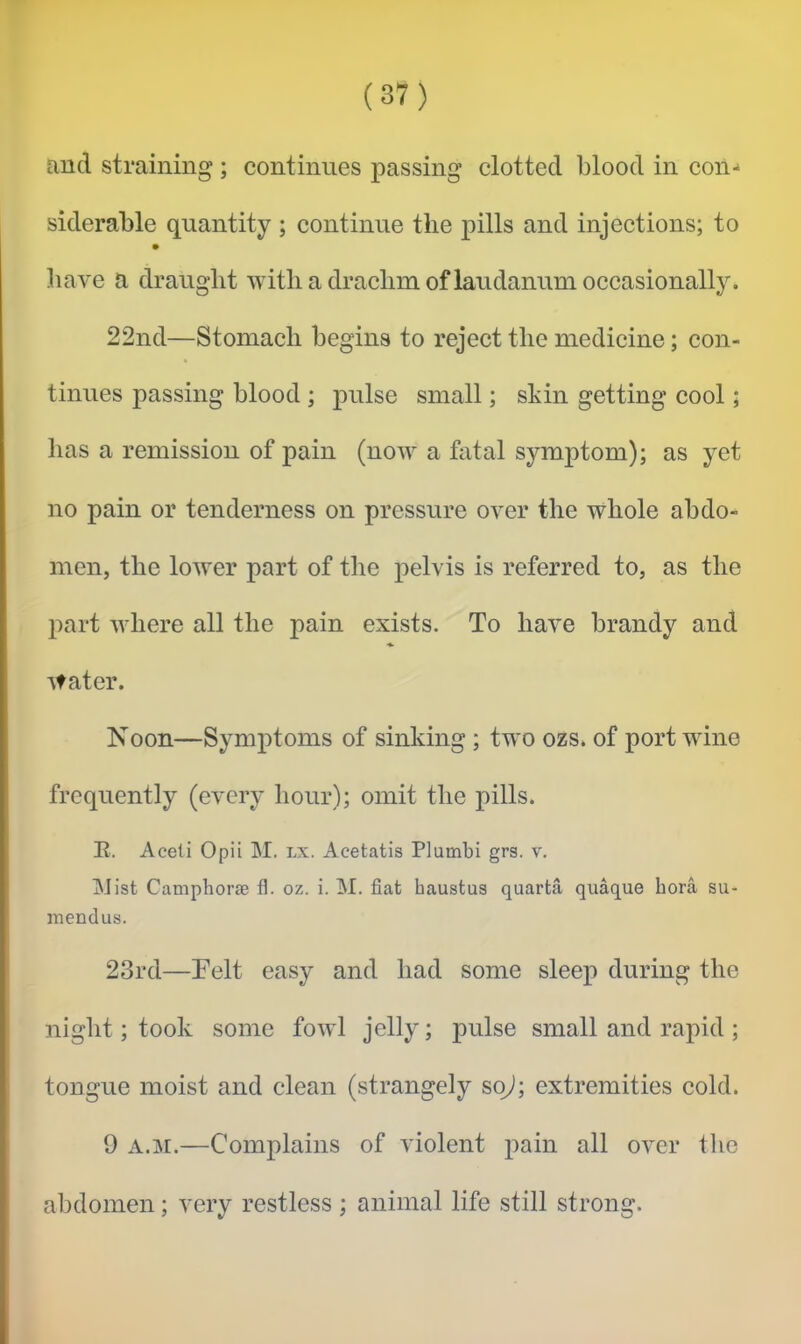 and straining ; continues passing clotted blood in con-* siderable quantity; continue the pills and injections; to have a draught with a drachm of laudanum occasionally. 22nd—Stomach begins to reject the medicine; con- tinues passing blood ; pulse small; skin getting cool; has a remission of pain (now a fatal symptom); as yet no pain or tenderness on pressure over the whole abdo- men, the lower part of the pelvis is referred to, as the part where all the pain exists. To have brandy and water. Noon—Symptoms of sinking ; two ozs. of port wine frequently (every hour); omit the pills. E. Aceli Opii M. lx. Acetatis Plumbi grs. v. jNJist Camphor® fl. oz. i. M. fiat haustus quarta quaque bora su- mendus. 23rd—Felt easy and had some sleep during the niglit; took some fowl jelly; pulse small and rapid ; tongue moist and clean (strangely so^; extremities cold. 9 A.M.—Complains of violent pain all over the al^domen; very restless; animal life still strong.