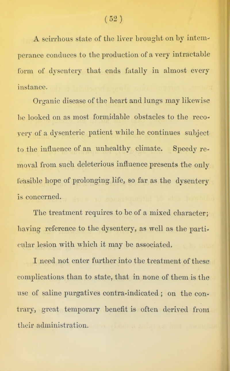 A scirrhous state of the liver broug’ht on by intem- perance conduces to the production of a very intraetahle form of dysentery that ends fatally in almost every instance. Organic disease of the heart and lungs may likewise he looked on as most formidable obstacles to the reco- very of a dysenteric patient while he continues subject to the influence of an unhealthy climate. Speedy re- moval from such deleterious influence presents the only feasible hope of prolonging life, so far as the dysentery is concerned. The treatment requires to he of a mixed character; having reference to the dysentery, as well as the parti- cular lesion with which it may he associated. I need not enter further into the treatment of these complications than to state, that in none of them is the use of saline purgatives contra-indicated ; on the con- trary, great temporary benefit is often derived from their administration.