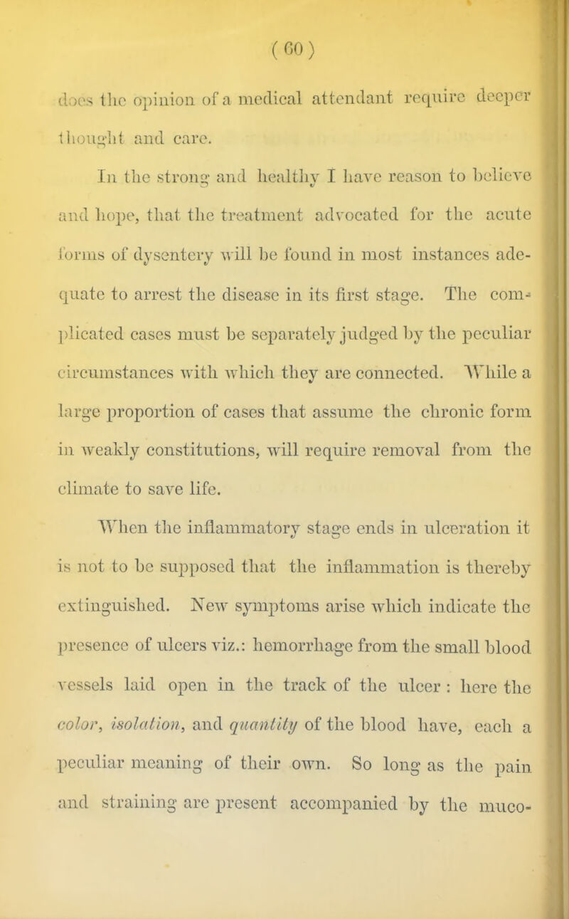 (C,0) (.loos llic opinion of a medical attendant require deeper t hour'llt and care. In the stronsr and liealtliv I have reason to helicvc €/ and hope, that the treatment advocated for the acute forms of dysentery will be found in most instances ade- quate to arrest the disease in its first stage. The com- ])licated cases must be separately judged by the peculiar circumstances with Avhich they are connected. AVhile a large proportion of cases that assume the chronic form in Aveakly constitutions, will require removal from the climate to save life. IVhen the inflammatorv stage ends in ulceration it e/ O is not to be supposed that the inflammation is thereby extinguished. Ncav symptoms arise which indicate the presence of ulcers viz.: hemorrhage from the small blood vessels laid open in the track of the ulcer : here the color. Isolation, and quantity of the blood have, each a peculiar meaning of their own. So long as the pain and straining are present accompanied by the miico-