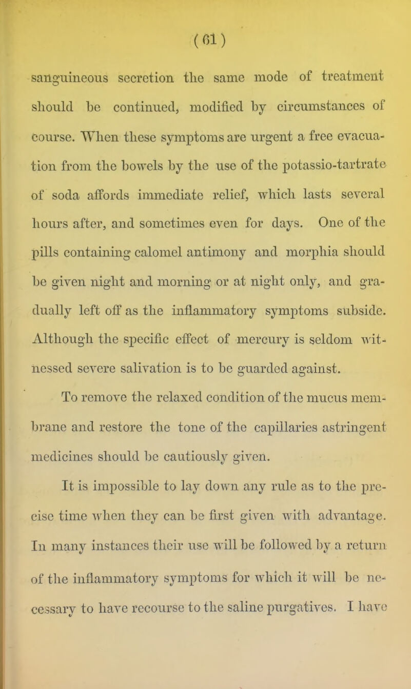 (01) sanguineous secretion the same mode of treatment should he continued, modified by circumstances of course. When these symptoms are urgent a free evacua- tion from the bowels by the use of the potassio-tartrate of soda affords immediate relief, which lasts several hours after, and sometimes even for days. One of the pills containing calomel antimony and morphia should be given night and morning or at night only, and gra- dually left off as the inflammatory symptoms subside. Although the specific effect of mercury is seldom wit- nessed severe salivation is to be guarded against. To remove the relaxed condition of the mucus mem- brane and restore the tone of the capillaries astringent medicines should be cautiously given. It is impossible to lay dowm any rule as to the pre- cise time Avlien they can be first given with advantage. In many instances their use w ill be followed by a return of the inflammatory symptoms for wiiich it will be ne- cessary to have recourse to the saline purgatives. I have