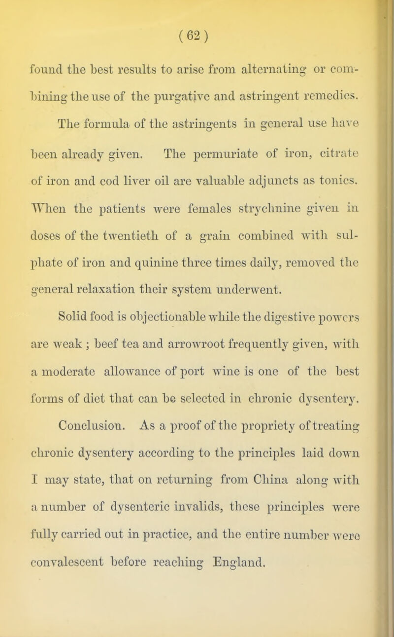 found the best results to arise from alternating or com- bining the use of the purgative and astringent remedies. The formula of the astringents in general use liave been already given. The permuriate of iron, citrate of iron and cod liver oil are valuable adjuncts as tonics. AVhen the patients were females strychnine given in doses of the twentieth of a grain combined with sul- phate of iron and quinine three times daily, removed the general relaxation their system underwent. Solid food is objectionable while the digestive powers are weak ; beef tea and arrowroot frequently given, with a moderate alloAvance of port wine is one of the best forms of diet that can be selected in chronic dysentery. Conclusion. As a proof of the propriety of treating chronic dysentery according to the principles laid down I may state, that on returning from China along with a number of dysenteric invalids, these principles were fully carried out in practice, and the entire number were convalescent before reaching England.