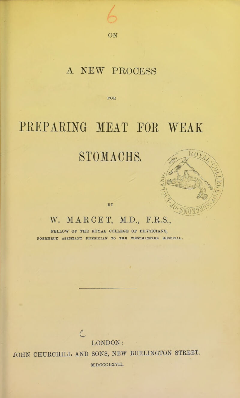 ON A NEW PROCESS ffOB PREPARING MEAT POR WEAK FELLOW OF THE ROYAL COLLEGE OP PHYSICIANS, 70BUBBLT ASSISTANT PHYSICIAN TO THB WESTHCNSTEB HOSPITAL. c LONDON: JOHN CHURCHILL AND SONS, NEW BURLINGTON STREET. MDCCCLXVII.