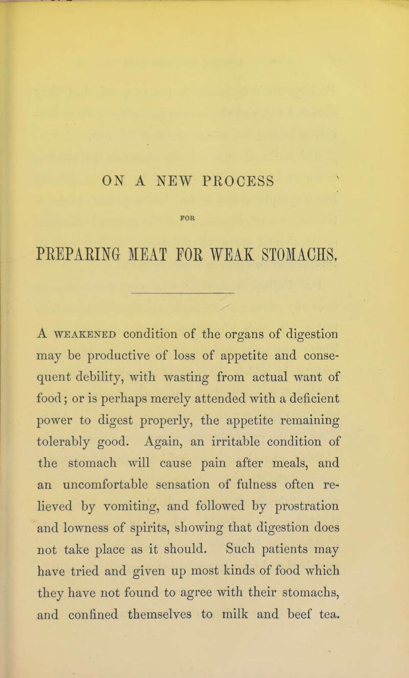 ON A NEW PROCESS 'I FOR PEEPARING MEAT FOR WEAK STOMACHS. A WEAKENED Condition of the organs of digestion may be productive of loss of appetite and conse- quent debility, with wasting from actual want of food; or is perhaps merely attended with a deficient power to digest properly, the appetite remaining tolerably good. Again, an irritable condition of the stomach will cause pain after meals, and an uncomfortable sensation of fulness often re- lieved by vomiting, and followed by prostration and lowness of spirits, showing that digestion does not take place as it should. Such patients may have tried and given up most kinds of food which they have not found to agree with their stomachs, and confined themselves to milk and beef tea.