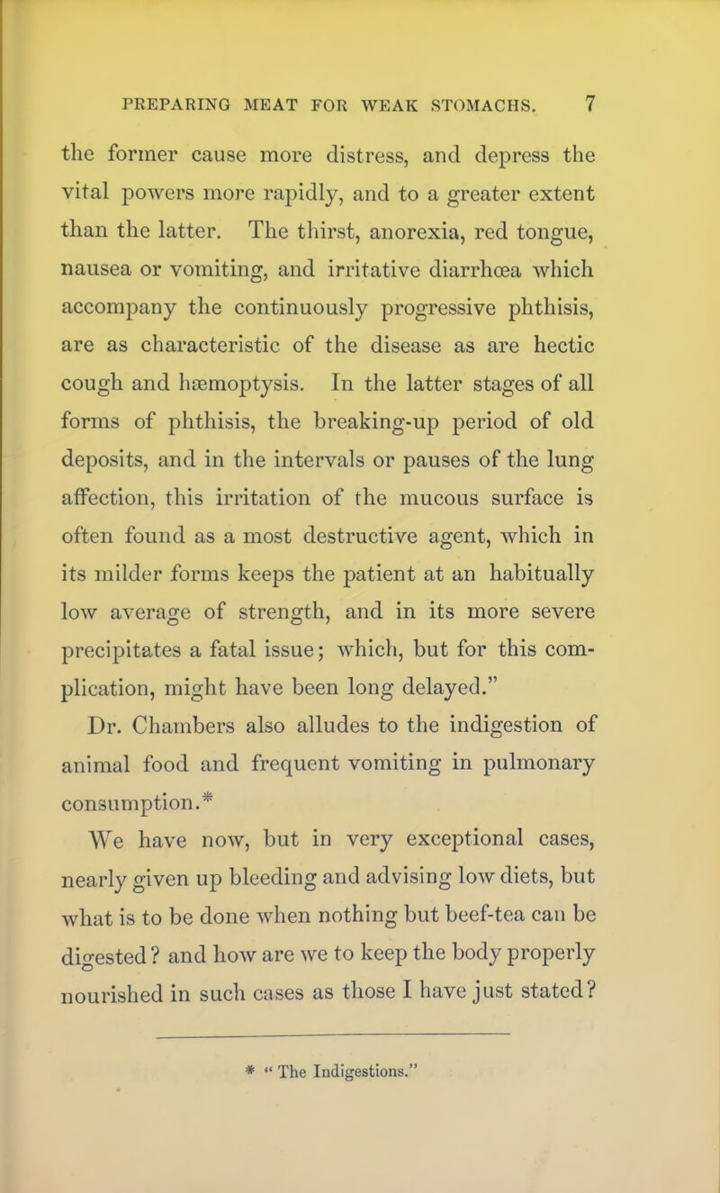 the former cause more distress, and depress the vital powers more rapidly, and to a greater extent than the latter. The thirst, anorexia, red tongue, nausea or vomiting, and irritative diarrhoea which accompany the continuously progressive phthisis, are as characteristic of the disease as are hectic cough and luemoptysis. In the latter stages of all forms of phthisis, the hreaking-up period of old deposits, and in the intervals or pauses of the lung affection, this irritation of the mucous surface is often found as a most destructive agent, which in its milder forms keeps the patient at an habitually low average of strength, and in its more severe precipitates a fatal issue; which, but for this com- plication, might have been long delayed.” Dr. Chambers also alludes to the indigestion of animal food and frequent vomiting in pulmonary consumption.* We have now, but in very exceptional cases, nearly given up bleeding and advising low diets, but what is to be done when nothing but beef-tea can be digested ? and how are we to keep the body properly nourished in such cases as those I have just stated? * “ The Indigestions.”