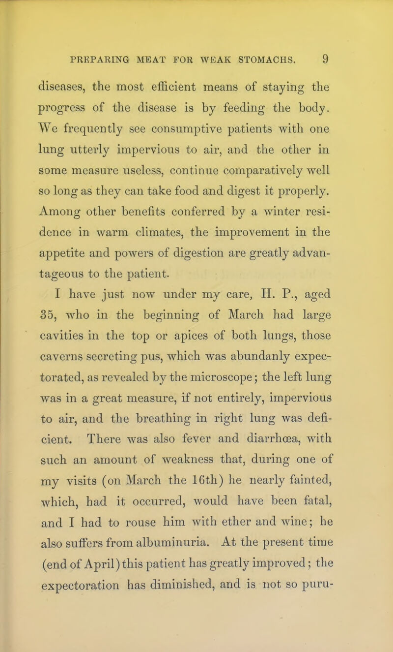 diseases, the most efficient means of staying the progress of the disease is by feeding the body. We frequently see consumptive patients with one lung utterly impervious to air, and the other in some measure useless, continue comparatively well so long as they can take food and digest it properly. Among other benefits conferred by a winter resi- dence in warm climates, the improvement in the appetite and powers of digestion are greatly advan- tageous to the patient. I have just now under my care, H. P., aged 35, who in the beginning of March had large cavities in the top or apices of both lungs, those caverns secreting pus, which was abundanly expec- torated, as revealed by the microscope; the left lung was in a great measure, if not entirely, impervious to air, and the breathing in right lung was defi- cient. There was also fever and diarrhoea, with such an amount of weakness that, during one of my visits (on March the 16th) he nearly fainted, which, had it occurred, would have been fatal, and I had to rouse him with ether and wine; he also suffers from albuminuria. At the present time (end of April) this patient has greatly improved; the expectoration has diminished, and is not so puru-