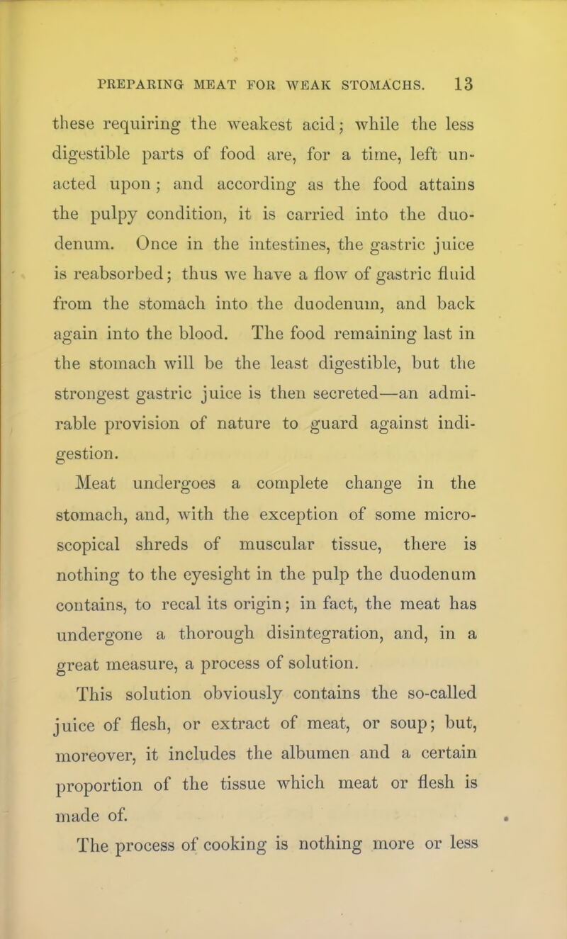 these requiring the weakest acid; while the less digestible parts of food are, for a time, left un- acted upon ; and according as the food attains the pulpy condition, it is carried into the duo- denum. Once in the intestines, the gastric juice is reabsorbed; thus we have a flow of gastric fluid from the stomach into the duodenum, and back again into the blood. The food remaining last in the stomach will be the least digestible, but the strongest gastric juice is then secreted—an admi- rable provision of nature to guard against indi- gestion. Meat undergoes a complete change in the stomach, and, with the exception of some micro- scopical shreds of muscular tissue, there is nothing to the eyesight in the pulp the duodenum contains, to recal its origin; in fact, the meat has undergone a thorough disintegration, and, in a great measure, a process of solution. This solution obviously contains the so-called juice of flesh, or extract of meat, or soup; but, moreover, it includes the albumen and a certain proportion of the tissue which meat or flesh is made of. The process of cooking is nothing more or less