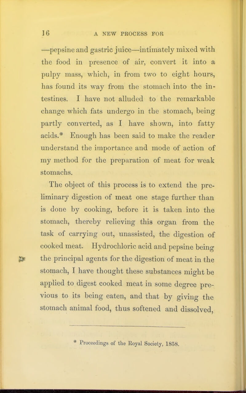 —pepsine and gastric juice—intimately mixed with the food in presence of air, convert it into a pulpy mass, which, in from two to eight hours, has found its way from the stomach into the in- testines. I have not alluded to the remarkable change which fats undergo in the stomach, being partly converted, as I have shown, into fatty acids.* Enough has been said to make the reader understand the importance and mode of action of my method for the preparation of meat for weak stomachs. The object of this process is to extend the pre- liminary digestion of meat one stage further than is done by cooking, before it is taken into the stomach, thereby relieving this organ from the task of carrying out, unassisted, the digestion of cooked meat. Hydrochloric acid and pepsine being the principal agents for the digestion of meat in the stomach, I have thought these substances might be applied to digest cooked meat in some degree pre- vious to its being eaten, and that by giving the stomach animal food, thus softened and dissolved. * Proceedings of the Royal Society, 1858.