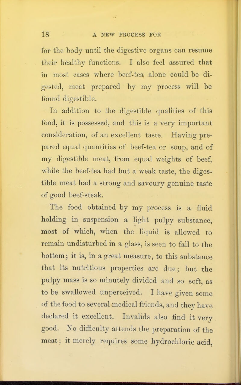 for the body until the digestive organs can resume their healthy functions. I also feel assured that in most cases where beef-tea alone could be di- gested, meat prepared by my process will be found digestible. In addition to the digestible qualities of this food, it is possessed, and this is a very important consideration, of an excellent taste. Having pre- pared equal quantities of beef-tea or soup, and of my digestible meat, from equal weights of beef, while the beef-tea had but a weak taste, the diges- tible meat had a strong and savoury genuine taste of good beef-steak. The food obtained by my process is a fluid holding in suspension a light pulpy substance, most of which, when the liquid is allowed to remain undisturbed in a glass, is seen to fall to the bottom; it is, in a great measure, to this substance that its nutritious properties are due; but the pulpy mass is so minutely divided and so soft, as to be swallowed unperceived. I have given some of the food to several medical friends, and they have declared it excellent. Invalids also find it very good. No difficulty attends the preparation of the meat; it merely requires some hydrochloric acid,