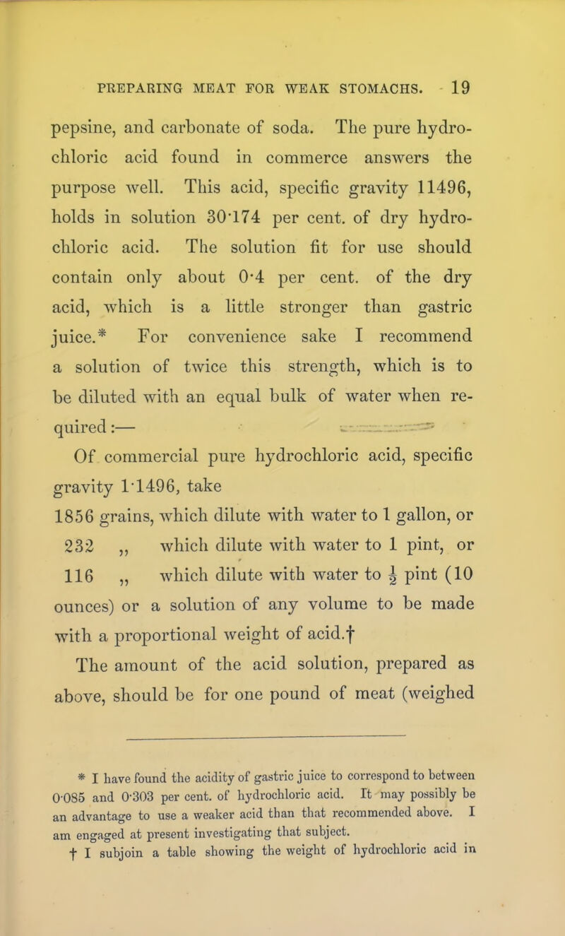 pepsine, and carbonate of soda. The pure hydro- chloric acid found in commerce answers the purpose well. This acid, specific gravity 11496, holds in solution 30•174 per cent, of dry hydro- chloric acid. The solution fit for use should contain only about 0*4 per cent, of the dry acid, which is a little stronger than gastric juice.* For convenience sake I recommend a solution of twice this strength, which is to be diluted with an equal bulk of water when re- quired:— w- - ^ Of commercial pure hydrochloric acid, specific gravity 1’1496, take 1856 grains, Avhich dilute with water to 1 gallon, or 232 „ which dilute with water to 1 pint, or 116 „ which dilute with water to ^ pint (10 ounces) or a solution of any volume to be made with a proportional weight of acid.f The amount of the acid solution, prepared as above, should be for one pound of meat (weighed * I have found the acidity of gastric juice to correspond to between 0-085 and 0’303 per cent, of hydrochloric acid. It may possibly be an advantage to use a weaker acid than that recommended above. I am engaged at present investigating that subject. t I subjoin a table showing the weight of hydrochloric acid in