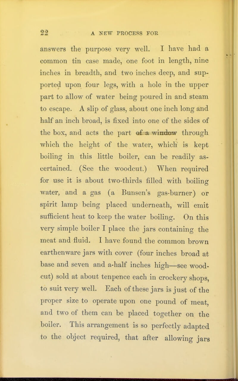 answers the purpose very well. I have had a common tin case made, one foot in length, nine inches in breadth, and two inches deep, and sup- ported upon four legs, with a hole in the upper part to allow of water being j^oured in and steam to escape. A slip of glass, about one inch long and half an inch broad, is fixed into one of the sides of the box, and acts the part of a window through which the height of the water, which' is kept boiling in this little boiler, can be readily as- certained. (See the woodcut.) When required for use it is about two-thirds filled with boiling water, and a gas (a Bunsen’s gas-burner) or spirit lamp being placed underneath, will emit sutficient heat to keep the water boiling. On this very simple boiler I place the jars containing the meat and fluid. I have found the common brown earthenware jars with cover (four inches broad at base and seven and a-half inches high—see wood- cut) sold at about tenpence each in crockery shops, to suit very well. Each of these jars is just of the proper size to operate upon one pound of meat, and two of them can be placed together on the boiler. This arrangement is so perfectly adapted to the object required, that after allowing jars