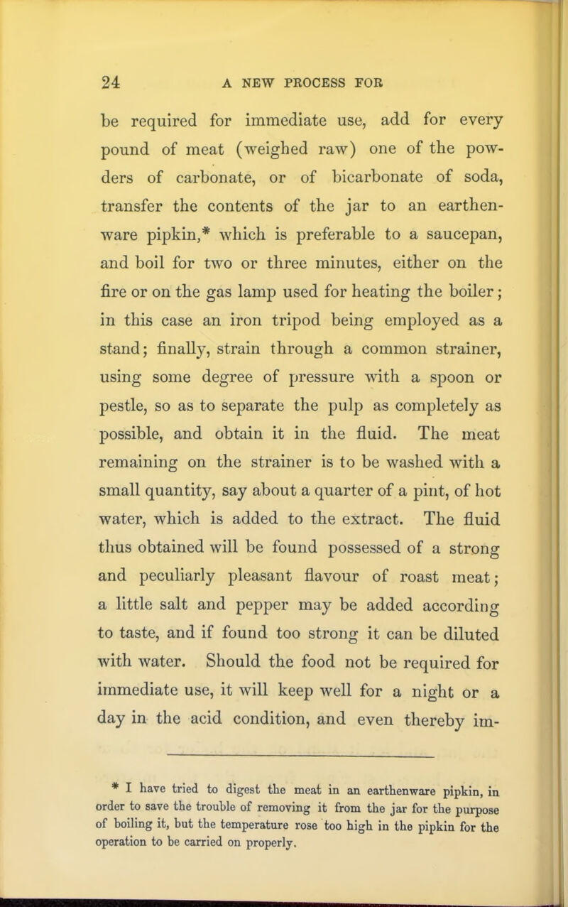 be required for immediate use, add for every pound of meat (weighed raw) one of the pow- ders of carbonate, or of bicarbonate of soda, transfer the contents of the jar to an earthen- ware pipkin,* which is preferable to a saucepan, and boil for two or three minutes, either on the fire or on the gas lamp used for heating the boiler; in this case an iron tripod being employed as a stand; finally, strain through a common strainer, using some degree of pressure with a spoon or pestle, so as to separate the pulp as completely as possible, and obtain it in the fluid. The meat remaining on the strainer is to be washed with a small quantity, say about a quarter of a pint, of hot water, which is added to the extract. The fluid thus obtained will be found possessed of a strong and peculiarly pleasant flavour of roast meat; a little salt and pepper may be added according to taste, and if found too strong it can be diluted with water. Should the food not be required for immediate use, it will keep well for a night or a day in the acid condition, and even thereby im- * I have tried to digest the meat in an earthenware pipkin, in order to save the trouble of removing it from the jar for the purpose of boiling it, but the temperature rose too high in the pipkin for the operation to be carried on properly.