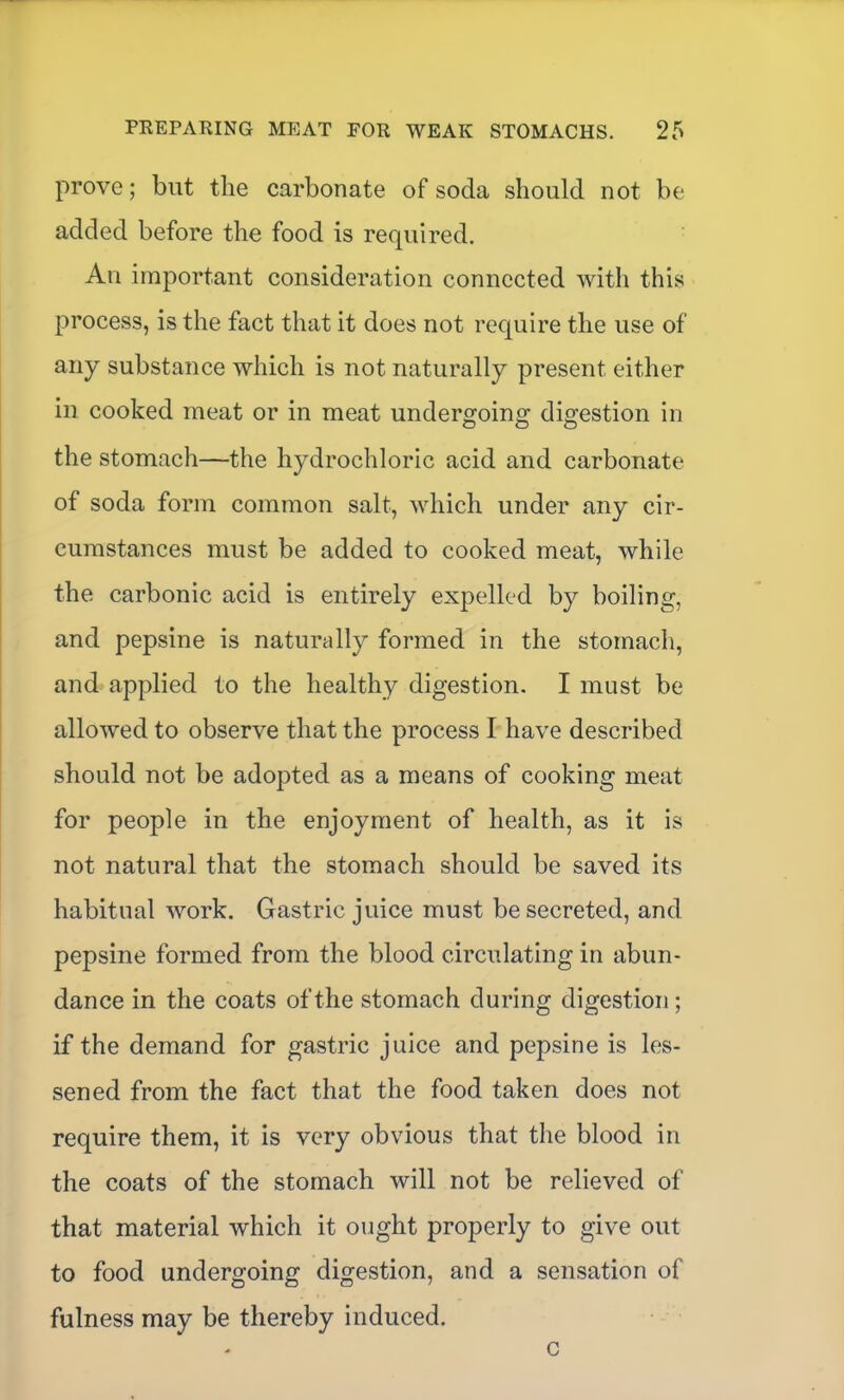 prove; but the carbonate of soda should not be added before the food is required. All important consideration connected with this process, is the fact that it does not require the use of any substance which is not naturally present either in cooked meat or in meat undergoing digestion in the stomach—the hydrochloric acid and carbonate of soda form common salt, which under any cir- cumstances must be added to cooked meat, while the carbonic acid is entirely expelled by boiling, and pepsine is naturally formed in the stomach, and applied to the healthy digestion. I must be allowed to observe that the process I have described should not be adopted as a means of cooking meat for people in the enjoyment of health, as it is not natural that the stomach should be saved its habitual work. Gastric juice must be secreted, and pepsine formed from the blood circulating in abun- dance in the coats of the stomach during digestion ; if the demand for gastric juice and pepsine is les- sened from the fact that the food taken does not require them, it is very obvious that the blood in the coats of the stomach will not be relieved of that material which it ought properly to give out to food undergoing digestion, and a sensation of fulness may be thereby induced. c