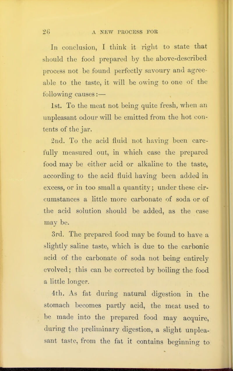 In conclusion, I tliink it right to state that should the food prepared by the above-described process not be found perfectly savoury and agree- al)le to the taste, it will be owing to one of the following causes:— 1st. To the meat not being quite fresh, when an unpleasant odour will be emitted from the hot con- tents of the jar. 2nd. To the acid fluid not having been care- fully measured out, in which case the prepared food may be either acid or alkaline to the taste, according to the acid fluid having been added in excess, or in too small a quantity; under these cir- cumstances a little more carbonate of soda or of the acid solution should be added, as the case mav be. 3rd. The prepared food may be found to have a slightly saline taste, which is due to the carbonic acid of the carbonate of soda not being entirely evolved; this can be corrected by boiling the food a little longer. 4th. As fat during natural digestion in the stomach becomes partly acid, the meat used to be made into the prepared food may acquire, during the preliminary digestion, a slight unplea- sant taste, from the fat it contains be^innino: to O O
