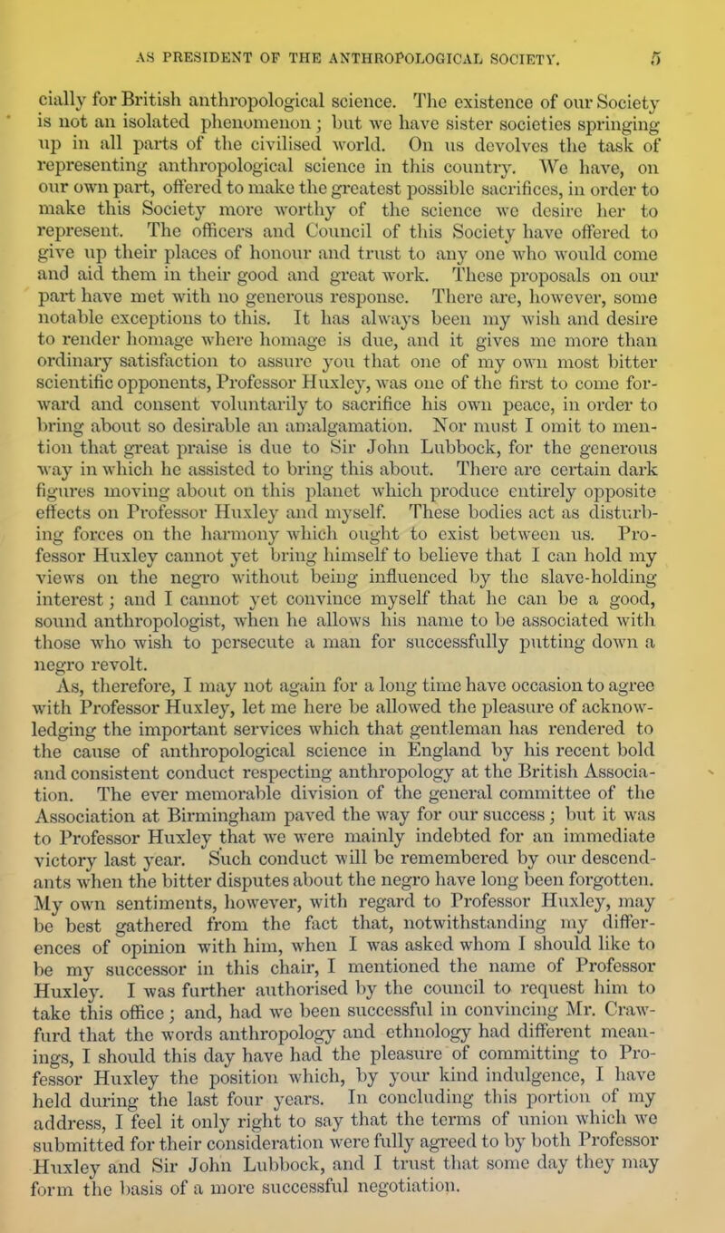 dally for British anthropological science. The existence of onr Society is not an isolated phenomenon; but we have sister societies springing up in all paids of the civilised world. On us devolves the task of representing anthropological science in tliis country. We have, on our own part, offered to make the greatest possible sacrifices, in order to make this Society more worthy of the science we desire lier to represent. The officers and Council of this Society have offei’ed to give up their places of honour and trust to anj’ one who would come and aid them in their good and great work. These proposals on our part have met with no generous response. There are, however, some notable exceptions to this. It has always been my wish and desire to render homage where homage is due, and it gives me more than ordinary satisfaction to assure you that one of my own most bitter scientific opponents. Professor Huxley, was one of the first to come for- ward and consent voluntarily to sacrifice his own peace, in order to bring about so desirable an amalgamation. Nor most I omit to men- tion that great praise is due to Sir John Lubbock, for the generous way in which he assisted to bring this about. Tliere are ceidain dark figures moving about on this planet which produce entirely opposite effects on Professor Huxley and myself. These bodies act as disturb- ing forces on the harmony which ought to exist between us. Pro- fessor Huxley cannot yet bring himself to believe that I can hold my views on the negro without being influenced by the slave-holding interest; and I cannot yet convince myself that lie can be a good, sound anthropologist, when he allows his name to be associated with those who wish to persecute a man for successfully putting down a negro revolt. As, therefore, I may not again for a long time have occasion to agree with Professor Huxley, let me here be allowed the pleasure of acknow- ledging the important services which that gentleman has rendered to the cause of anthropological science in England by his recent bold and consistent conduct respecting anthropology at the British Associa- tion, The ever memorable division of the general committee of the Association at Birmingham paved the way for our success ; but it was to Professor Huxley that we were mainly indebted for an immediate victory last year. Such conduct will be remembered by our descend- ants when the bitter disputes about the negro have long been forgotten. My own sentiments, however, with regard to Professor Huxley, may be best gathered from the fact that, notwithstanding my differ- ences of opinion with him, when I was asked whom I should like to be my successor iu this chair, I mentioned the name of Professor Huxley. I was further authorised by the council to request him to take this office; and, had we been successful in convincing Mr. Craw- furd that the words anthropology and ethnology had different mean- ings, I should this day have had the pleasure of committing to Pro- fessor Huxley the position which, by your kind indulgence, I have held during the last four years. In concluding this portion of my address, I feel it only right to say that the terms of union which we submitted for their consideration were fully agreed to by both Professor Huxley and Sir John Lubbock, and I trust that some day they may form the basis of a more successful negotiation.
