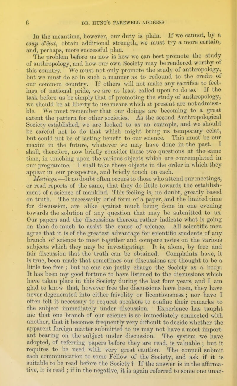 lu the meantime, however, our duty is plain. If we cannot, by a couji d'Uat, obtain additional strength, we must try a more certain, and, perhaps, more successful plan. The problem before Tis now is how we can best promote the study of anthro2:)ology, and how our own Society may be rendered worthy of this country. We must not only promote the study of anthropology, but we must do so in such a manner as to redound to the credit of our common countiy. If others will not make any sacrifice to feel- ings of national j^ride, we are at least called upon to do so. If the task before us be simply that of promoting the study of anthropology, wo should be at liberty to use means which at present arc not admissi- ble. Wo must remember that our doings are becoming to a great extent the j^attern for other societies. As the second Anthropological Society established, we are looked to as an example, and wo should be careful not to do that which might bring iis temporary eclat, but could not be of lasting benefit to our science. This must be our maxim in the future, whatever we may have done in the past. I shall, therefore, now briefly consider these two questions at the same time, in touching upon the various objects which are contemplated in our programme. I shall take these objects in the order in which they appear in our prospectus, and briefly to\ich on each. Meetings.—It no doubt often occurs to those who attend our meetings, or read reports of the same, that they do little towards the establish- ment of a science of mankind. This feeling is, no doubt, greatly based on truth. The necessarily brief form of a paper, and the limited time for disciission, are alike against much being done in one evening towards the solution of any question that may be submitted to us. Our papers and the discussions thereon rather indicate what is going on than do much to assist the cause of science. All scientific men agree that it is of the gi’eatest advantage for scientific students of any branch of science to meet together and compare notes on the varioiis subjects which they may be investigating. It is, alone, by free and fair discussion that the timth can be obtained. Complaints have, it is true, been made that sometimes our discussions arc thought to be a little too free ; but no one can justly charge the Society as a body. It has been my good fortune to have listened to the disciissions which have taken place in this Society during the last four years, and I am glad to know that, however free the discussions have been, they have never degenerated into either frivolity or licentiousness; nor have I often felt it necessary to request speakers to confine their remarks to the subject immediately under discussion. Experience has taught me that one branch of our science is so immediately connected with another, that it becomes frequently very difficult to decide whether the apparent foreign matter submitted to iis may not have a most import- ant bearing on the subject under discussion. The system we have adopted, of referring papers before they ai’e read, is valuable ; but it requires to be used with very gi’eat caution. The council submit each commiinication to some Fellow of the Society, and ask if it is suitable to be read before the Society 1 If the answer is in the affirma- tive, it is read ; if in the negative, it is again referred to some one \mac-