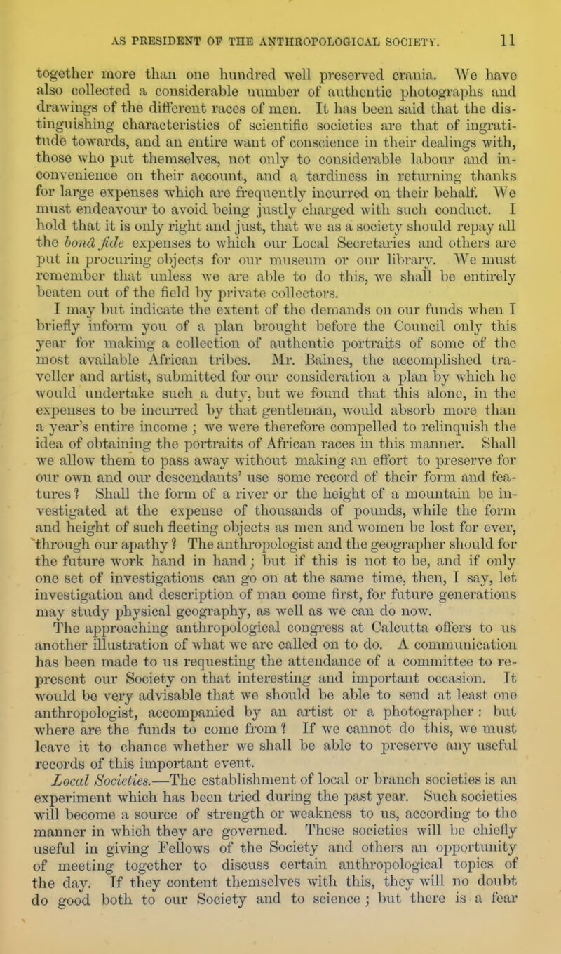 together more than one hundred well preserved crania. We have also collected a considerable nnmber of authentic photographs and drawings of the different races of men. It has been said that the dis- tinguishing characteristics of scientific societies arc that of ingi’ati- tude towards, and an entix’o want of conscience in their dealings wdth, those who pnt themselves, not only to considerable labour and in- convenience on their account, and a tardiness in returning thanks for large expenses which are frequently incurred on their behalf. ^V'^o must endeavour to avoid being justly charged with such conduct. I hold that it is only right and just, that w’e as a society should repay all the hondjkh expenses to which our Local Secretaries and others aro put in procuring objects for our museum or our library. We must remember that unless wc are able to do this, w^e shall bo entirely beaten out of the field by private collectors. I may but indicate the extent of the demands on our funds when I briefly inform you of a plan brought before the Council only this year for making a collection of authentic portraits of some of the most available African tribes. Mr. Baines, the accomplished tra- veller and artist, submitted for our consideration a plan by which ho would undertake such a duty, but w'e foxind that this alone, in the expenses to be inciuTed by that gentleman, would absoi’b more than a )-ear’s entire income ; wc were therefore compelled to relinquish the idea of obtaining the portraits of African i-aces in this manner. Shall we allow them to pass away without making an effort to preserve for our own and our descendants’ use some record of their form and fea- tures 1 Shall the form of a river or the height of a mountain be in- vestigated at the expense of thousands of pounds, wdiile the form and height of such fleeting objects as men and w’omen be lost for ever, 'through our apathy ? The anthropologist and the geographer should for the future work hand in hand; but if this is not to be, and if only one set of investigations can go on at the same time, then, I say, let investigation and description of man come first, for future generations may study physical gcogi’aphy, as well as w'e can do now^ fl’he approaching anthropological congress at Calcutta offers to us another illustration of what we are called on to do. A communication has been made to us requesting the attendance of a committee to re- present our Society on that interesting and impoi*tant occasion. It w'ould be very advisable that we should be able to send at least one anthropologist, accompanied by an artist or a photographer : but where are the funds to come from 1 If we cannot do this, wc must leave it to chance whether we shall be able to preserve any useful records of this important event. Local Societies.—The establishment of local or branch societies is an experiment which has been tried during the past year. Such societies will become a source of strength or weakness to us, according to the manner in which they aro governed. These societies will be chiefly useful in giving Fellows of the Society and others an opportunity of meeting together to discuss certain anthropological topics of the day. If they content themselves with this, they will no doubt do good both to our Society and to science ; but there is a fear