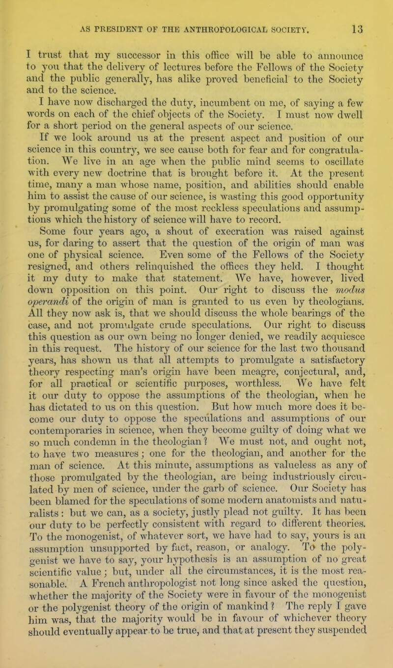 I trust tliat my successor in this office ■will be able to announce to you that the delivery of lectures before the Fellows of the Society and the public generally, has alike proved beneficial to the Society and to the science. I have now discharged the duty, incumbent on me, of saying a few words on each of the chief objects of the Society. I must now dwell for a short period on the general aspects of our science. If we look around us at the present aspect and position of our science in this countrv, Ave see cause both for fear and for congratula- tion. We Ih'e in an age Avhen the public mind seems to oscillate Avith every new doctrine that is brought before it. At the present time, many a man Avhose name, position, and abilities should enable him to assist the cause of our science, is Avasting this good opportunity by promulgating some of the most reckless speculations and assump- tions Avhich the history of science Avill have to record. Some four years ago, a shout of execration was raised against us, for daring to assert that the question of the origin of man Avas one of physical science. Even some of the Fellows of the Society resigned, and others relinquished the offices they held. I thought it my duty to make that statement. We have, however, lived doAvn opposition on this point. Our right to discuss the moilm operandi of the origin of man is granted to us even by theologians. All they noAv ask is, that AA’e should discuss the Avhole bearings of the case, and not promidgate crude speculations. Our right to discuss this question as our oAvn being no longer denied, we readily acquiesce in this request. The history of our science for the last two thousand years, has shown us that all attempts to promulgate a satisfactory theory respecting man’s origin have been meagre, conjectural, and, for all practical or scientific purposes, Avorthless. We have felt it our duty to oppose the assumptions of the theologian, Avhen he has dictated to us on this question. But how much more does it be- come our duty to oppose the speci'dations and assumptions of our contemporaries in science, when they become guilty of doing Avhat avc so much condemn in the theologian 1 We must not, and ought not, to have two measiu-es; one for the theologian, and another for the man of science. At this minute, assumptions as valueless as any of those promulgated by the theologian, are being industriously circu- lated by men of science, under the garb of science. Our Society lias been blamed for the speculations of some modern anatomists and natu- ralists : but Ave can, as a society, justly plead not guilty. It has lieeu our duty to be peifectly consistent Avith regard to difterent theories. To the monogenist, of Avhatevcr sort, wo have had to say, yours is an assumption unsupported by fact, reason, or analogy. T(> the poly- genist Ave haA-e to say, your hypothesis is an assumption of no great scientific value; but, under all the circumstances, it is tlic most rea- sonable. A French anthropologist not long since asked the question, Avhether the majority of the Society Avere in fiiA^our of the monogenist or the polygenist theory of the origin of mankind ? The reply I gave him Avas, that the majority Avould be in favour of Avhichever theory should eventually appear to be true, and that at present they suspended