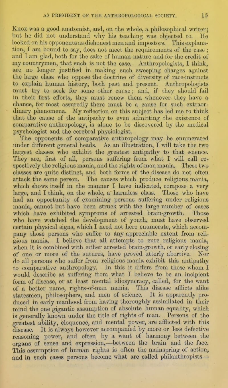 Knox was a good anatomist, and, on tho whole, a philosophical writer; but he did not undei’stand why his teaching was objected to. Ho looked on his opponents as dishonest men and impostors. This explana- tion, I am bound to say, does not meet the requirements of tho case; and I am glad, both for the sake of human nature and for the credit of my countr^unen, that such is not the case. Anthropologists, I think, are no longer justified in making such sweeping charges against the large class who oppose the doctrine of diversity of race-instincts to explain human history, both past and present. Antln-opologists must try to seek for some other cause; and, if they should fail in their first efforts, they must renew them whenever they have a chance, for most assuredly there must be a cause for such extraor- dinary phenomena. My reflection on this subject has led mo to think that the cause of the antipathy to even admitting the existence of comparative anthropology, is alone to be discovered by the medical psychologist and the cerebral physiologist. The opponents of compax-ative anthropology may be enumerated under different general heads. As an illustration, I will take the two lai’gest classes who exhibit the greatest antipathy to that science. They ai*e, first of all, persons suffering from what I will call re- spectively the religious mania, and the rights-of-man mania. These twm classes are quite distinct, and both foimis of the disease do not often attack the same person. The causes which produce religious mania, which shows itself in the manner I have indicated, compose a veiy large, and I think, on the whole, a harmless class. Those who have had an opportunity of examining persons suffering ixnder religious mania, cannot but have been struck with the lai’ge number of cases which have exhibited symptoms of arrested brain-growth. Those who have wntched the development of youth, must have observed certain physical signs, which I need not here enumerate, which accom- jxany those persons who suffer to Any appreciable extent from reli- gious mania. I believe that all attempts to cure religious mania, when it is combined with either arrested brain-growth, or early closing of one or more of the sutures, have proved utterly abortive. Nor do all persons who suffer fronx religioxxs mania exhibit this antipathy to comparative anthropology. Iix this it differs from those whom I woxxld describe as sxxffering froxxx what I believe to be axx ixxcipient form of disease, or at least mexxtal idiosyixcracy, called, for the want of a better xxaxxxe, rights-of-xnaxx xnania. This disease aifficts alike statesmen, philosophers, and nxen of science. It is aixparently pro- duced in eax-ly manhood from having thoroughly assixxxilated iix their mind the one gigantic assumptioxx of absolute humaxx equality, which is generally known under the title of rights of man. Persons of tho greatest ability, eloquence, and mental power, are afflicted with this disease. It is always however accoxnpanied by xxxox'e or less defective reasoning powex*, and oftexi by a want of Ixarmoxxy between tho organs of sense and expressioxi,—betweexx the bx'aiix aixd the face. This assumptioxx of human rights is often the mainspring of actioxx, and in such cases persons becoxne what are called philanthropists—