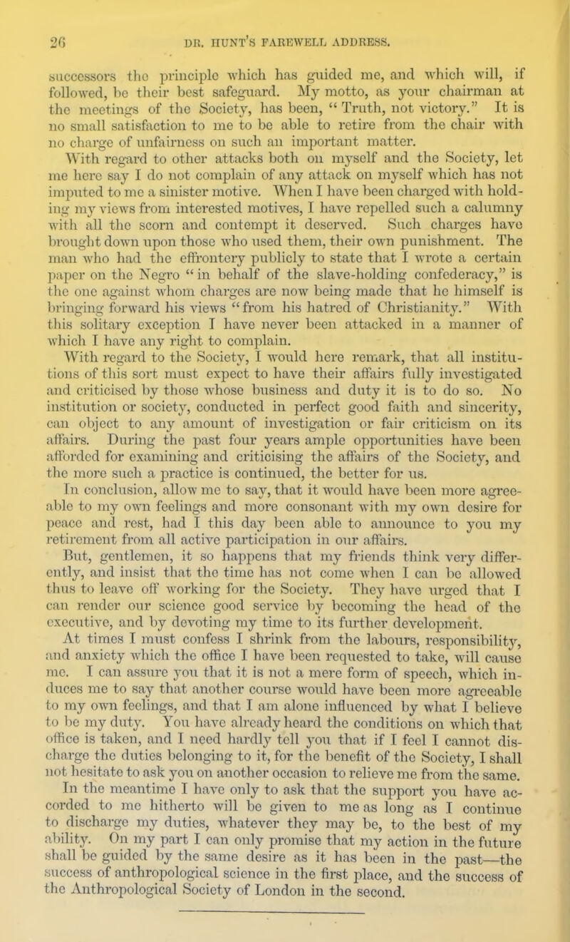 successors tlio principle which has guided me, and which will, if followed, be their best safeguard. My motto, as your chairman at the meetings of the Society, has been, “ Truth, not victory.” It is no small satisfaction to me to be able to retire from the chair with no charge of unfairness on such an imjjortant matter. With regard to other attacks both on myself and the Society, let me here say I do not complain of any attack on myself which has not imputed to mo a sinister motive. Wlien I have been charged with hold- ing my views from interested motives, I have repelled such a calumny witli all the scorn and contempt it deserved. Such charges have brought down upon those who used them, their own punishment. The man who had the effrontery publicly to state that I wrote a certain paper on the Negro “in behalf of the slave-holding confederacy,” is tlie one against whom charges are now being made that he himself is bringing forward his views “from his hatred of Christianity.” With this solitary exception I have never been attacked in a manner of which I have any right to complain. With regard to the Society, I would here remark, that all institu- tions of this sort must expect to have their affairs fully investigated and criticised by those whose Imsiness and duty it is to do so. No institution or society, conducted in perfect good fiiith and sincerity, can object to any amount of investigation or fair criticism on its affairs. During the past four years ample opportunities have been afforded for examining and criticising the affairs of the Society, and the more such a practice is continued, the better for us. In conclusion, allow me to say, that it would have been more agree- able to my own feelings and moi*e consonant with my own desire for peace and rest, had I this day been able to announce to you my retirement from all active participation in our affairs. But, gentlemen, it so happens that my friends think very differ- ently, and insist tliat the time has not come when I can be allowed t hus to leave off working for the Society. They have \;rged that I can render our science good service by becoming the head of the executive, and by devoting my time to its further development. At times I must confess I shrink from the labours, responsibility, and anxiety which the office I have been requested to take, will cause me. I can assure you that it is not a mere form of speech, Avhich in- duces me to say that another course would have been more agi-ceable to my own feelings, and that I am alone influenced by what I believe to be my duty. You have already heard the conditions on which that office is taken, and I need hiirdly tell yo\i that if I feel I cannot dis- charge the duties belonging to it, for the benefit of the Society, I shall not hesitate to ask yoxi on another occasion to I’elieve me from the same. In the meantime I have only to ask that the support you have ac- corded to me hitherto will bo given to me as long as I continue to discharge my duties, whatever they may be, to the best of my ability. On my part I can only promise that my action in the future shall be guided by the same desire as it has been in the past—the success of anthropological science in the first place, and the success of the Anthropological Society of London in the second.