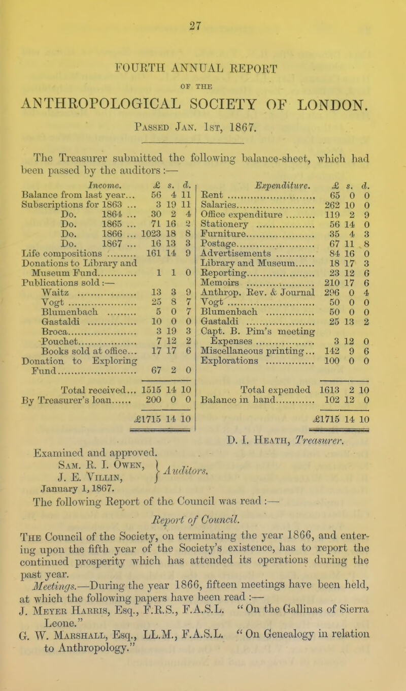 FOURTH ANNUAL REPORT OF THE ANTHROrOLOGICAL SOCIETY OF LONDON. Passed Jan. 1st, 1867. The Treasurer submitted the followina: balance-sheet, which had been passed by the auditors :— Income. £ s. d. Balance from last year... 56 4 11 Subscriptions for 1863 ... 3 19 11 Do. 1864 ... 30 2 4 Do. 1865 ... 71 16 2 Do. 1866 ... 1023 18 8 Do. 1867 ... 16 13 3 Life compositions 161 14 9 Donations to Library and Museum Fund 110 Publications sold:— Waitz 13 3 9 Vogt 25 8 7 Blumenbacb 5 0 7 Gastaldi 10 0 0 Broca 3 19 3 •Pouchet 7 12 2 Books sold at office... 17 17 6 Donation to Exploring Fund 67 2 0 Total received... 1515 14 10 By Treasurer’s loan 200 0 0 .£1715 14 10 Exjpenditurc. £ s. d. Pent 65 0 0 Salaries 262 10 0 Office expenditure 119 2 9 Stationery 56 14 0 Furniture 35 4 3 Postage 67 11 ^8 Advertisements 84 16 0 Library and Museum 18 17 3 Reporting 23 12 6 Memoii's 210 17 6 Antbrop. Rev. & Jornmal 296 0 4 Vogt 50 0 0 Blumenbacb 50 0 0 Gastaldi 25 13 2 Capt. B. Pirn’s meeting Expenses 3 12 0 Miscellaneous printing... 142 9 6 Explorations 100 0 0 Total expended 1613 2 10 Balance in band 102 12 0 .£1715 14 10 Examined and approved. Sam. R. I. Owen, | J. E. Villin, j January 1,1867. A uditors. D. I. Heath, Treamrer. The following Report of the Council was read :— Report of Council. The Council of the Society, on terminating tlie year 1866, and enter- ing upon the fifth year of the Society’s existence, has to report the continued prosperity which has attended its operations during the past year. Meetings.—During the year 1866, fifteen meetings have been held, at which the following papers have been read :— J. Meyer Harris, Esq., F.R.S., F.A.S.L. “ On tlie Gallinas of Sierra Leone.” O. W. Marshall, Esq., LL.M., F.A.S.L, “ On Genealogy in relation to Anthropology.”