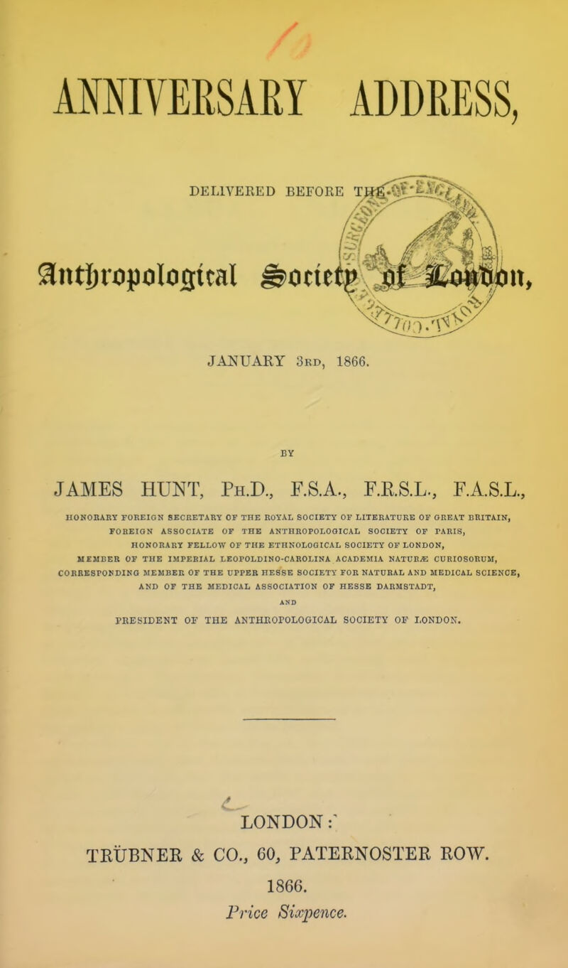 / AMIVEESAEY ADDEESS, DELIVERED BEFORE T JANUARY 3rd, 1866. BY JAMES HUNT, Ph.D., F.S.A., F.RS.L., F.A.S.L., HONORARY FOREIGN SECRETARY OF THE ROYAL SOCIETY OF LITERATURE OF GREAT BRITAIN, FOREIGN ASSOCIATE OF THE ANTHROPOLOGICAL SOCIETY OP PARIS, HONORARY FELLOW OF THE ETHNOLOGICAL SOCIETY OF LONDON, MEMBER OF THE IMPERIAL LEOPOLDINO-CAROLINA ACADEMIA NKTVUM CURIOSORUM, CORRESPONDING MEMBER OF THE UPPER HESSE SOCIETY FOR NATURAL AND MEDICAL SCIENCE, AND OF THE MEDICAL ASSOCIATION OF HESSE DARMSTADT, AND PRESIDENT OF THE ANTHROPOLOGICAL SOCIETY OF LONDON. LONDON TRUBNER & CO., 60, PATERNOSTER ROW. 1866. Price Sixpence.