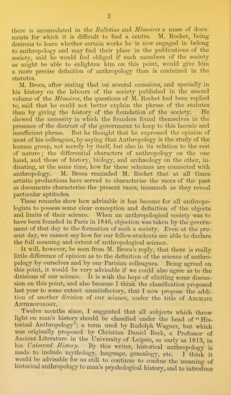 there is acciinmlated in the Bulletins and Manoires a mass of docu- ments for -\vhicli it is difficult to find a centre. INI. Rochet, being desirous to learn whether certain works he is now engaged in belong to anthropology and may find their place in the publications of the society, said he would feel obliged if such members of the society as might be able to enlighten him on this point, would give him a more precise definition of anthropology than is contained in the statutes. M. Broca, after stating that on several occasions, and specially in his history on the labours of the society published in the second volume of the Memoires, the questions of M. Rochet had been replied to, said that ho could not better explain the phrase of the statutes than by giving the history of the foundation of the society. He showed the necessity in which the founders found themselves in the presence of the distmst of the government to keep to this laconic aird insufficient phrase. But he thought that he expressed the opinion of most of his colleagues, by saying that Anthropology is the study of the human gi'oup, not merely by itself, but also in its relation to the rest of nature; the differential characters of anthropology on the one hand, and those of history, biology, and archfeology on the other, in- dicating, at the same time, how far these schemes are connected with anthropology. M. Broca reminded M. Rochet that at all times artistic productions have served to characterise the races of the past as documents characterise the present races, inasmuch as they reveal particular aptitudes. These remarks show how advisable it has become for all anthropo- logists to possess some clear conception and definition of the objects and limits of their science. When an anthropological society was to have been founded in Paris in 1846, objection was taken by the govern- ment of that day to the formation of such a society. Even at the ]ire- sent day, we cannot say how far our fellow-students are able to declare the full meaning and extent of anthropological science. It Avill, however, be seen from M. Broca’s reply, that there is really little difference of opinion as to the definition of the science of anthro- pology by ourselves and by our Parisian colleagues. Being agreed on this point, it Avould be very advisable if we could also agree as to the divisions of our science. It is with the hope of eliciting some discus- sion on this point, and also becaxise I think the classification proposed last year to some extent unsatisfactory, that I now propose the addi- tion of another division of our science, under the title of Archaic Anthropology. Twelve months since, I suggested that all subjects Avhich throw light on man’s histoiy should be classified under the head of “ His- torical Anthropology”; a term used by Rudolph Wagner, but Avhich Avas originally proposed by Christian Daniel Beck, a Professor of Ancient Literature in the University of Leipsic, as early as 1813, in his Universal History. By this writer, historical anthropology is made to include mytliology, language, genealogy, etc. I think it Avonld be advisable for us still to continue to confine the meaning of historical anthropology to man’s psychological history, and to introduce