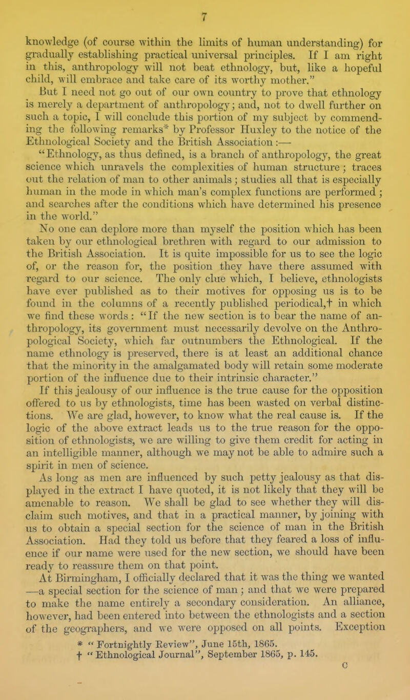 I knowledge (of course within the limits of human understanding) for gradually establishing practical universal principles. If I am right in this, anthropology will not beat ethnology, but, like a hopeful child, will embrace and take care of its woithy mother.” But I need not go out of our own country to prove that ethnology is merely a department of anthropology; and, not to dwell further on such a topic, I will conclude this portion of my subject by commend- ing the following remarks* by Professor Huxley to the notice of the Ethnological Society and the British Association :— “Ethnology, as thus defined, is a branch of anthropology, the gi’eat science which unravels the complexities of human structure; traces out the relation of man to other animals ; studies all that is especially human in the mode in which man’s complex functions are performed; and searches after the conditions which have determined his presence in tlie world.” No one can deplore more than myself the position which has been taken by our ethnological bi’ethren with regard to our admission to the British Association. It is quite impossible for us to see the logic of, or the reason for, the position they have there assumed with regard to our science. The only clue which, I believe, ethnologists have ever published as to their motives for opposing us is to be found in the columns of a recently published periodical,t in which we find these words: “ If the new section is to bear the name of an- thro2)ology, its government must necessarily devolve on the Anthro- pological Society, which far outnumbers the Ethnological. If the name ethnology is jjresei'ved, there is at least an additional chance that the minority in the amalgamated body will retain some moderate jiortion of the influence due to their intrinsic character.” If this jealousy of our influence is the true cause for the opposition offered to us by ethnologists, time has been wasted on verbal distinc- tions. We are glad, however, to know what the real cause is. If the logic of the above extract leads us to the true reason for the opj)o- sition of ethnologists-, we are willing to give them credit for acting in an intelligible manner, although we may not be able to admire such a spirit in men of science. As long as men are influenced by such petty jealousy as that dis- played in the extract I have quoted, it is not likely that they will be amenable to reason. We shall be glad to see whether they will dis- claim such motives, and that in a practical manner, by joining with us to obtain a special section for the science of man in the British Association. Had they told us before that they feared a loss of influ- ence if our name wei’e used for the new section, we should have been ready to reassure them on that point. At Binningham, I officially declared that it was the thing we wanted —a special section for the science of man; and that wc wore pi'epared to make the name entirely a secondary consideration. An alliance, however, had been entered into between the ethnologists and a section of the geograjjhers, and we were opposed on all points. Exception * “ Fortnightly Eeview”, June 15th, 1865. t “ Ethnological Journal”, September 1865, p. 145. C