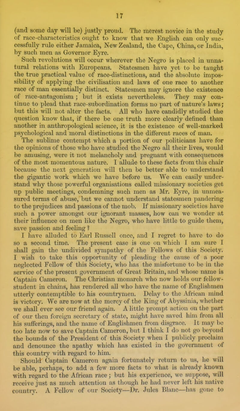 (and some day will be) justly proud. The merest novice in the study of race-characteristics ought to know that we English can only suc- cessfully rule either Jamaica, New Zealand, the Cape, China, or India, by such men as Governor Eyre. Such revolutions will occur wherever the Negro is placed in unna- tuml relations with Europeans. Statesmen have yet to be taught the true practical value of race-distinctions, and the absolute impos- sibility of applying the civilisation and laws of one race to another race of man essentially distinct. Statesmen may ignore the existence of race-antagonism; but it exists nevertheless. They may con- tinue to plead that race-subordination forms no part of nature’s laws; l)ut this will not alter the facts. All who have candidly studied the qiiestion know that, if there be one truth more clearly defined than another in anthropological science, it is the existence of well-marked IDSychological and moral distinctions in the different races of man. The sublime contempt which a portion of our politicians have for the opinions of those who have studied the Negro all their lives, would be amusing, were it not melancholy and pregnant with consequences of the most momentous nature. I allude to these facts from this chair because the next generation will then be better able to understand the gigantic work which we have before us. We can easily undei- stand why those powerful organisations called missionary societies get up public meetings, condemning such men as Mr. Eyre, in unmea- sured terms of abuse,'but we cannot understand statesmen pandering to the prejudices and passions of the mob. If missionaiy societies have such a power amougst our ignorant masses, how can we wonder at their influence on men like the Negro, Avho have little to guide them, save passion and feeling ? I have alluded to Earl Russell once, and I regret to have to do so a second time. The present case is one on which I am sure 1 shall gain the undivided sympathy of the Fellows of this Society. I wish to take this opportunity of pleading the cause of n. poor neglected Fellow of this Society, who has the misfortune to be in the service of the present government of Great Britain, and whose name is Gaptain Cameron. The Christian monarch who now holds our fellow- student in chains, has rendered all Avho have the name of Englishmen utterly contemptible to his countiymen. Delay to the African mind is victory. We are now at the mercy of the King of Abyssinia, whether we shall ever see our friend again. A little prompt action ou the part of our then foi’eign secretary of state, might liave saved him from all his sufferings, and the name of Englishmen from disgrace. It may be too late now to save Captain Cameron, but I think I do not go beyond the bounds of the President of this Society when I publicly jn’oclaim and denounce the apathy which has existed in the government of this countiy with regal’d to him. Should Captain Cameron again fortunately return to us, he will be able, perhaps, to add a few more facts to what is already known with regard to the African race; but his experience, we suppose, will receive just as much attention as though he had never left his native country. A Fellow of our Society—Dr. Jules Blanc—has gone to