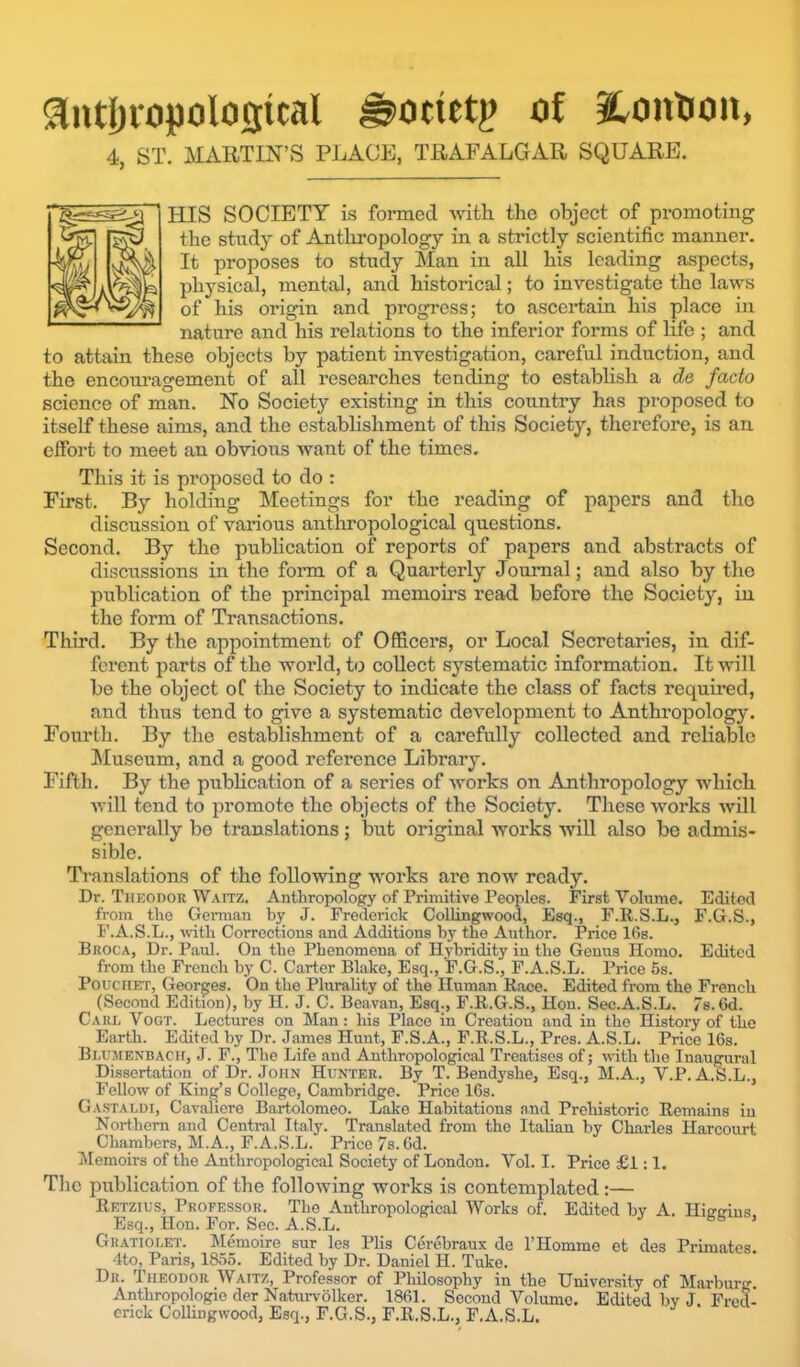 3utl)iopolosital ^ocietp tif iLontion, 4, ST. MARTIN’S PLACE, TRAFALGAR SQUARE. HIS SOCIETY is formed with the object of promoting the study of Antliropology in a strictly scientific manner. It proposes to study Man in all his leading aspects, physical, mental, and historical; to investigate the laws of his origin and progress; to ascertain his place in nature and his relations to the inferior forms of life ; and to attain these objects by patient investigation, careful induction, and the encoui'agement of all researches tending to estabhsh a de facto science of man. No Society existing in this country has proposed to itself these aims, and the establishment of this Society, therefore, is an elfort to meet an obvious want of the times. This it is proposed to do : First. By holding Meetings for the reading of papers and tho discussion of various anthropological questions. Second. By the publication of reports of papers and abstracts of discussions in the form of a Quarterly Journal; and also by the publication of the principal memohs read before the Society, in the form of Transactions. Third. By the appointment of Officers, or Local Secretaries, in dif- ferent parts of the woi’ld, to collect systematic information. It -will bo the object oC the Society to indicate the class of facts required, and thus tend to give a systematic development to Anthropology. Fourth. By the establishment of a carefully collected and reliable ^Museum, and a good reference Library. Fifth. By the pubHcation of a series of works on Anthropology which will tend to promote the objects of the Society. These works will generally bo translations; but original works will also be admis- sible. Translations of tho following works are now ready. Dr. Thkodor Waitz. Anthropology of Primitive Peoples. First Volume. Edited from the Gennan hy J. Frederick Collingwood, Esq., F.R.S.L., F.G.S., F.A.S.L., wdth Corrections and Additions hy the Author. Price 16s. BnocA, Dr. Paul. On the Phenomena of Hybridity in the Genus Homo. Edited from the French by C. Carter Blake, Esq., F.G.S., F.A.S.L. Price 5s. PoucHET, Georges. On the Plurality of the Human Race. Edited from the French (Second Edition), by H. J. C. Beavan, Esq., F.R.G.S., Hon. Sec.A.S.L. 7s. 6d. Caul Vogt. Lectures on Man: his Place in Creation and in the History of the Earth. Edited by Dr. James Hunt, F.S.A., F.R.S.L., Pres. A.S.L. Price 16s. Bluiienbach, j. F., The Life and Anthropological Treatises of; with the Inaugural Dissertation of Dr. John Hunter. By T. Bendyshe, Esq., M.A., V.P. A.S.L., Fellow of King’s College, Cambridge. Price 16s. Gastaldi, Cavaliere Bartolomeo. Lake Habitations and Prehistoric Remains in Northern and Central Italy. Translated from tho Italian hy Charles Harcourt Chambers, M.A., F.A.S.L. Price 7s. 6d. idemoirs of the Anthropological Society of London. Vol. I. Prieo £1:1. The publication of the following works is contemplated :— Retzius, Professor. The Anthropological Works of. Edited by A. Hiireius Esq., Hon. For. Sec. A.S.L. ’ Gratiolet. IMemoire sur les Plis Cerehraux de 1’Homme et des Primates 4to, Paris, 1855. Edited by Dr. Daniel H. Take. Djt. Theodor Wattz, Professor of Philosophy in the University of Marburg Anthropologic der Natui-volker. 1861. Second Volume, Edited hv J Fred- erick Collingwood, Esq., F.G.S., F.R.S.L., F.A.S.L. y i icu