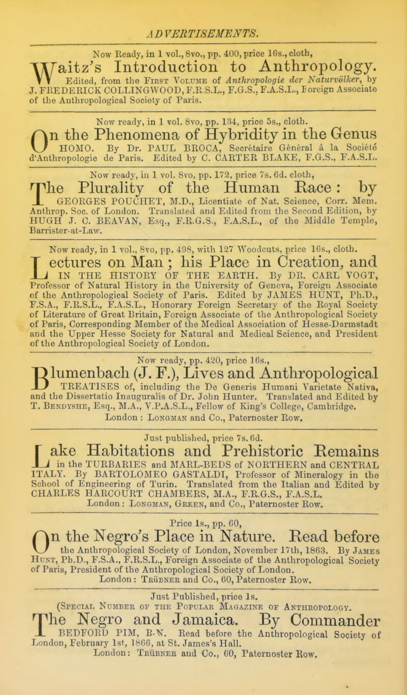 Now Ready, in 1 vol.,8vo., pp. 400, price ICs., cloth, Wfsiitz's Introduction to Anthropology. T T Edited, from the First Volume of Anthropologic der Naturvolker, by J. FREDERICK COLLINGWOOD, F.R.S.L., F.G.S., F.A.S.L., foreign Associate of the Anthropological Society of Paris. Now ready, in 1 vol. 8vo, pp. 134, price 5s., cloth. On the Phenomena of Hybridity in the Genus HOMO. By Dr. PAUL BROC.4, Secretaire General a la Societo d’Anthropologic de Paris. Edited by C. CARTER BLAKE, F.G.S., F.A.S.L. Now ready, in 1 vol. 8vo, pp. 172, price 7s. 6d. cloth, The Plurality of the Human Race: by GEORGES POUCHET, M.D., Licentiate of Nat. Science, Corr. Mem. Anthrop. Soc. of London. Translated and Edited from the Second Edition, by HUGH J. C. BE.AVAN, Esq., F.R.G.S., F.A.S.L., of the Middle Temple, B an-ister- at-Law. Now ready, in 1 vol., 8vo, pp. 498, with 127 Woodcuts, price ICs., cloth. Lectures on Man; his Place in Creation, and IN THE HISTORY OF THE EARTH. By DR. CARL VOGT, Professor of Natural History in the University of Geneva, Foreign Associate of the Anthropological Society of Paris. Edited by JAMES HUNT, Ph.D., F.S.A., F.R.S.L., F.A.S.L., Honoi’ary Foreign Secretary of the Royal Society of Literature of Great Britain, Foreign Associate of the Anthropological Society of Paids, Corresponding Member of the Medical Association of Hesse-Darmstadt and the Upper Hesse Society for Natural and Medical Science, and President of the Anthropological Society of London. Now ready, pp. 420, price 10s., Blumenbach (J. F.), Lives and Anthropological TREATISES of, including the De Generis Humani Varietate Nativa, and the Dissertatio Inauguralis of Dr. John Hunter. Translated and Edited by T. Bendyshe, Esq., M.A., V.P.A.S.L., Fellow of King’s College, Cambridge. London : Longman and Co., Paternoster Row. Just published, price 7s. Od. Jake Habitations and Prehistoric Remains J in the TURBARIES and MARL-BEDS of NORTHERN and CENTRAL ITALY. By BARTOLOMEO GASTALDI, Pi'ofessor of Mineralogy in the School of Engineering of Turin. Translated from the Italian and Edited by CHARLES HARCOURT CHAMBERS, M.A., F.R.G.S., F.A.S.L. London : Longman, Green, and Co., Paternoster Row. Price Is., pp. CO, On the Negro's Place in Nature. Read before the Anthropological Society of London, November 17th, 1863. By James Hunt, Pb.D., F.S.A., F.R.S.L., Foreign Associate of the Anthropological Society of Paris, President of the Anthropological Society of London. London : Trubner and Co., CO, Paternoster Row. Just Published, price Is. (Sbecial Number of tue Popular Magazine of Anthropology. The Negro and Jamaica. By Commander BEDFORD PIM, B-N. Read before the Anthropological Society of London, February 1st, 18C0, at St. James’s Hall. Loudon: Trubner and Co., CO, Paternoster Row.