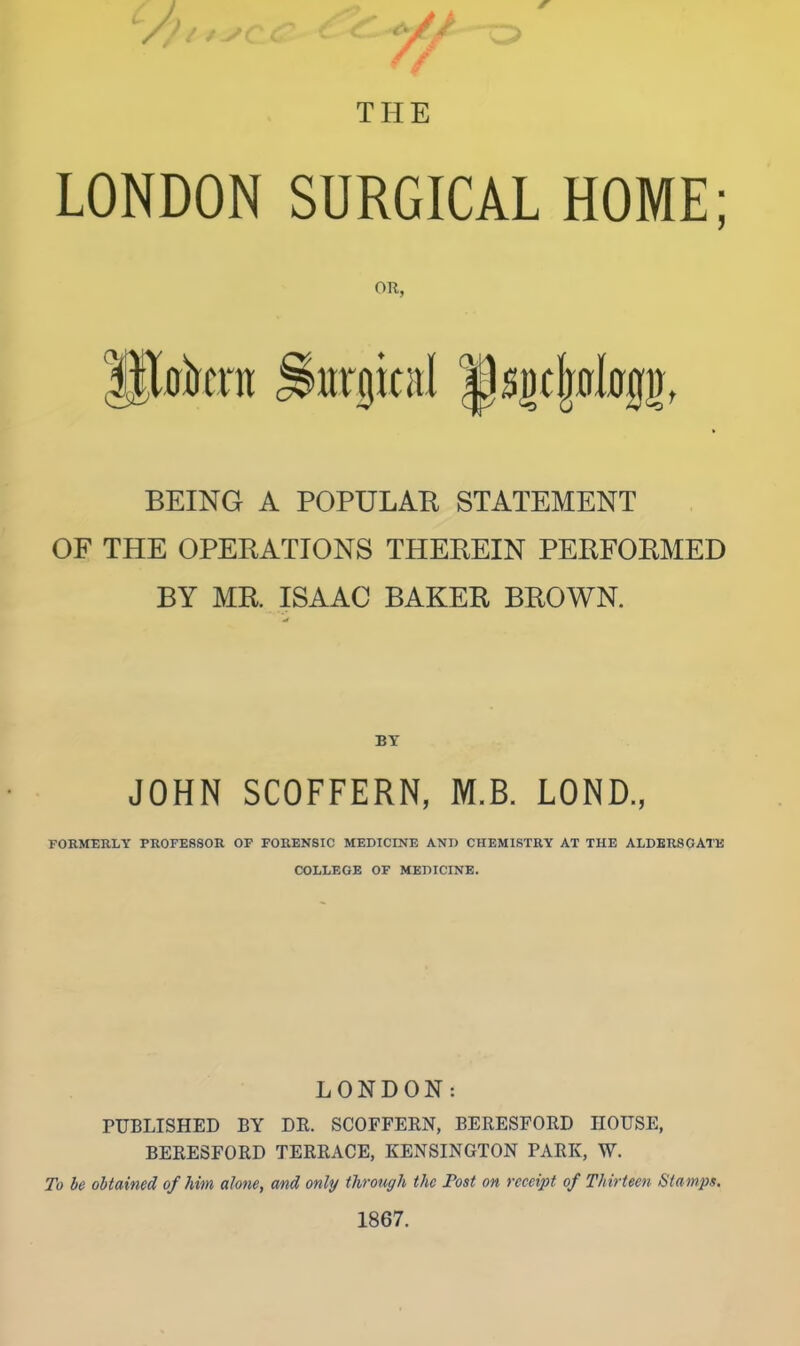 LONDON SURGICAL HOME; OR, BEING A POPULAK STATEMENT OF THE OPERATIONS THEREIN PERFORMED BY MR. ISAAC BAKER BROWN. BY JOHN SCOFFERN, M.B. LOND., FOEMERLY PROFESSOR OF FORENSIC MEDICINE AND CHEMISTRY AT THE ALDER8GATE COLLEGE OF MEDICINE. LONDON: PUBLISHED BY DK. SCOFFERN, BERESFORD HOUSE, BERESFORD TERRACE, KENSINGTON PARK, W. To he obtained of him atone, and only through the Post on receipt of Thirteen Stamps. 1867.