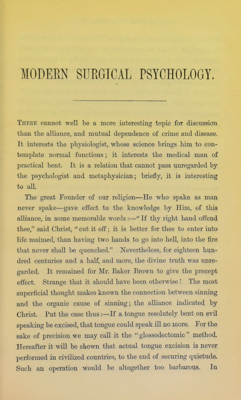 MODERN SURGICAL PSYCHOLOGY. There cannot well be a more interesting topic for discussion than the alliance, and mutual dependence of crime and disease. It interests the physiologist, whose science brings him to con- template normal functions; it interests the medical man of practical bent. It is a relation that cannot pass unregarded by the psychologist and metaphysician; briefly, it is interesting to all. The great Founder of our religion—He who- spake as man never spake—gave effect to the knowledge by Him, of this alliance, in some memorable words :—“ If thy right hand offend thee,” said Christ, “ cut it off; it is better for thee to enter into life maimed, than having two hands to go into hell, into the fire tliat never shall be quenched.” Nevertheless, for eighteen hun- dred centuries and a half, and more, the divine truth was unre- garded. It remained for Mr. Baker Brown to give the precept effect. Strange that it should have been otherwise ! The most superficial thought makes known the connection between sinning and the organic cause of sinning; the alliance indicated by Christ. Put the case thus:—If a tongue resolutely bent on evil speaking be excised, that tongue could speak ill no more. For the sake of precision we may call it the “ glossodectomic ” method. Hereafter it will be shown that actual tongue excision is never performed in civilized countries, to the end of securing quietude. Such an operation would be altogether too barbarous. In