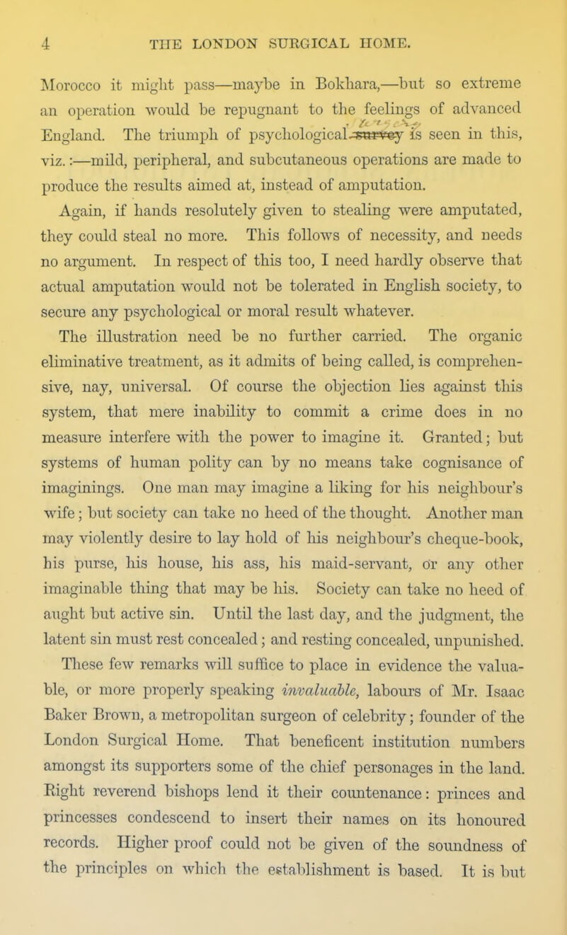 ]\Iorocco it might pass—maybe in Bokhara,—but so extreme an operation would be repugnant to the feelings of advanced r Z“- '' * •' . England. The triumi^h of psychological.:ss¥^£ey is seen in this, viz.:—mild, peripheral, and subcutaneous operations are made to produce the results aimed at, instead of amputation. Again, if hands resolutely given to stealing were amputated, they coidd steal no more. This follows of necessity, and needs no argument. In respect of this too, I need hardly observe that actual amputation would not be tolerated in English society, to secure any psychological or moral result whatever. The illustration need be no further carried. The organic eliminative treatment, as it admits of being called, is comprehen- sive, nay, universal. Of course the objection lies against this system, that mere inability to commit a crime does in no measure interfere with the power to imagine it. Granted; but systems of human polity can by no means take cognisance of imaginings. One man may imagine a liking for his neighbour’s wife; but society can take no heed of the thought. Another man may violently desire to lay hold of his neighbour’s cheque-book, his purse, his house, his ass, his maid-servant. Or any other imaginable thing that may be his. Society can take no heed of aught but active sin. Until the last day, and the judgment, the latent sin must rest concealed; and resting concealed, unpunished. These few remarks will suffice to place in evidence the valua- ble, or more properly speaking invaluable, labours of Mr. Isaac Baker Brown, a metropolitan surgeon of celebrity; founder of the London Surgical Home. That beneficent institution numbers amongst its supporters some of the chief personages in the land. Eight reverend bishops lend it their countenance: princes and princesses condescend to insert their names on its honoured records. Higher proof could not be given of the soundness of the principles on which the establishment is based. It is but