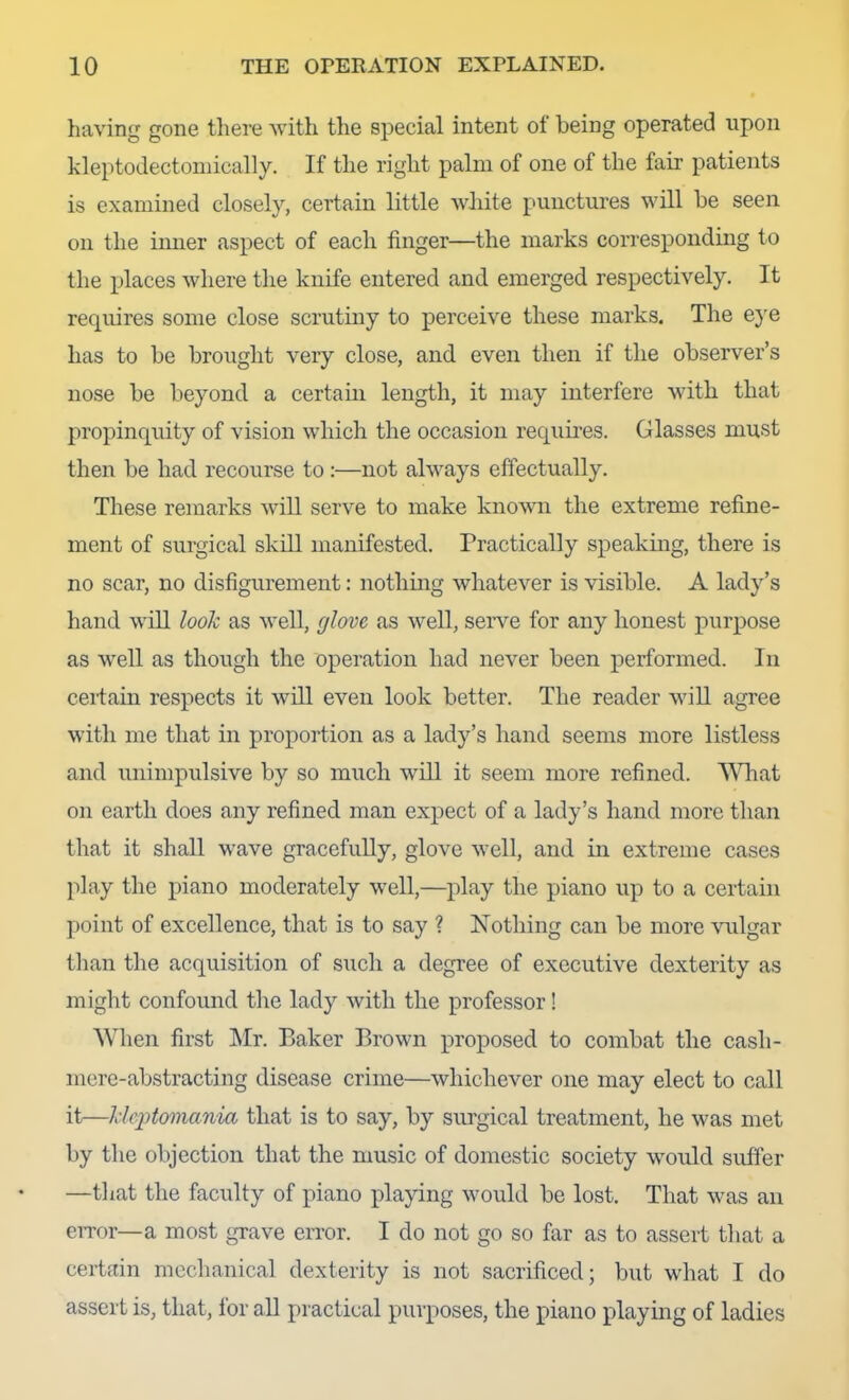 having gone there with the special intent of being operated upon kleptodectoniically. If the right palm of one of the fair patients is examined closely, certain little wliite punctures will be seen on the inner aspect of each finger—the marks corresponding to the places where the knife entered and emerged respectively. It requires some close scrutiny to perceive these marks. The e}'e has to be brought very close, and even then if the observer’s nose be beyond a certain length, it may interfere with that propinquity of vision which the occasion requhes. Glasses must then be had recourse to:—not always effectually. These remarks will serve to make knomi the extreme refine- ment of surgical skill manifested. Practically speakmg, there is no scar, no disfigurement: nothmg whatever is visible. A lady’s hand will looh as well, glove as well, serve for any honest purpose as well as though the operation had never been performed. In certain respects it will even look better. The reader wiU agree with me that in proportion as a lady’s hand seems more listless and unimpulsive by so much will it seem more refined. Wdiat on earth does any refined man expect of a lady’s hand more than that it shall wave gracefully, glove well, and in extreme cases play the piano moderately well,—play the piano up to a certain point of excellence, that is to say ? Nothing can be more \mlgar than the acquisition of such a degree of executive dexterity as might confound the lady with the professor! When first Mr. Baker Brown proposed to combat the cash- mere-abstracting disease crime—whichever one may elect to call it—Idciitomania that is to say, by surgical treatment, he was met by the objection that the music of domestic society would sufier —that the faculty of piano playing would be lost. That was an eiror—a most grave error. I do not go so far as to assert that a certain mechanical dexterity is not sacrificed; but what I do assert is, that, for aU practical purposes, the piano playing of ladies