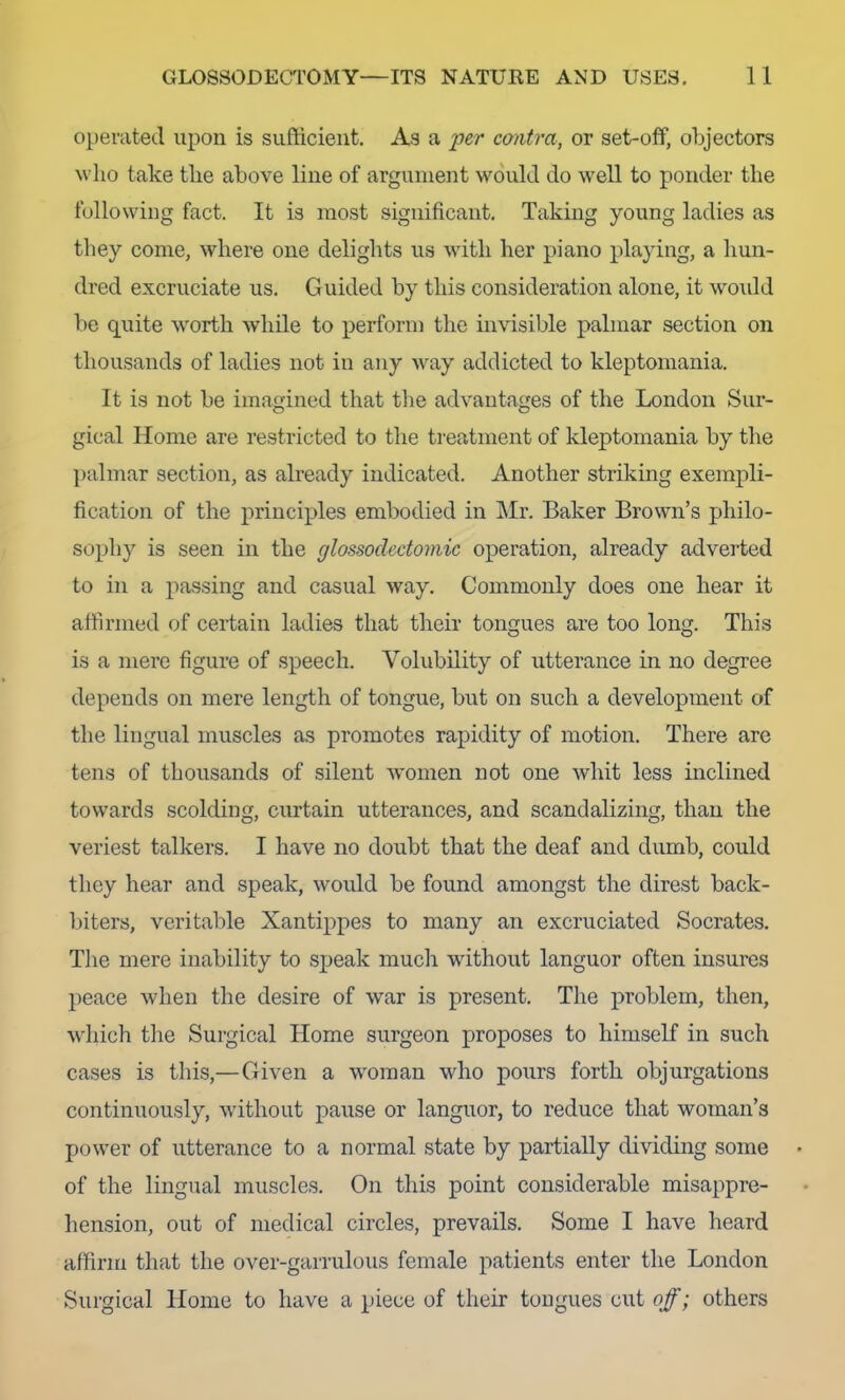 operated upon is sufficient. As a 'per contra, or set-off, objectors Avlio take the above line of argument would do well to ponder the following fact. It is most significant. Taking young ladies as they come, where one delights us with her piano playing, a hun- dred excruciate us. Guided by this consideration alone, it would be quite worth while to perform the invisible palmar section on thousands of ladies not in any way addicted to kleptomania. It is not be imagined that tlie advantages of the London Sur- gical Home are restricted to the treatment of kleptomania by tlie palmar section, as already indicated. Another striking exempli- fication of the principles embodied in Mr. Baker Brown’s philo- sophy is seen in the glossoclectomic operation, already adverted to in a passing and casual way. Commonly does one hear it affirmed of certain ladies that their tongues are too long. This is a mere figure of speech. Volubility of utterance in no degree depends on mere length of tongue, but on such a development of the lingual muscles as promotes rapidity of motion. There are tens of thousands of silent women not one whit less inclined towards scolding, curtain utterances, and scandalizing, than the veriest talkers. I have no doubt that the deaf and dumb, could they hear and speak, would be found amongst the direst back- biters, veritable Xantippes to many an excruciated Socrates. Tlie mere inability to speak mucli without languor often insures peace when the desire of war is present. The problem, then, which tlie Surgical Home surgeon proposes to himself in such cases is this,—Given a woman who pours forth objurgations continuously, without pause or languor, to reduce that woman’s power of utterance to a normal state by partially dividing some of the lingual muscles. On this point considerable misappre- hension, out of medical circles, prevails. Some I have heard affirm that the over-garrulous female patients enter the London Surgical Home to have a piece of their tongues cut off; others