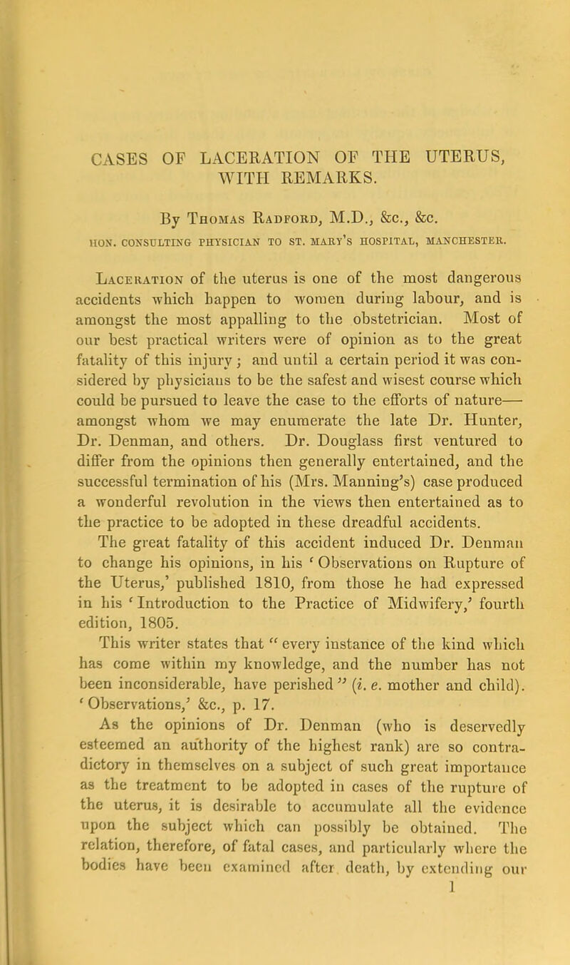 CASES OF LACERATION OF THE UTERUS, WITH REMARKS. By Thomas Radford, M.D., &c., &c. HON. CONSULTING PHYSICIAN TO ST. MARY’S HOSPITAL, MANCHESTER. Laceration of the uterus is one of the most dangerous accidents which happen to women during labour, and is amongst the most appalling to the obstetrician. Most of our best practical writers were of opinion as to the great fatality of this injury ; and until a certain period it was con- sidered by physicians to be the safest and wisest course which could be pursued to leave the case to the efforts of nature— amongst whom we may enumerate the late Dr. Hunter, Dr. Denman, and others. Dr. Douglass first ventured to differ from the opinions then generally entertained, and the successful termination of his (Mrs. Manning’s) case produced a wonderful revolution in the views then entertained as to the practice to be adopted in these dreadful accidents. The great fatality of this accident induced Dr. Denman to change his opinions, in his ‘ Observations on Rupture of the Uterus,’ published 1810, from those he had expressed in his ‘ Introduction to the Practice of Midwifery,’ fourth edition, 1805. This writer states that “ every instance of the kind which has come within my knowledge, and the number has not been inconsiderable, have perished” (i. e. mother and child). * Observations,’ &c., p. 17. As the opinions of Dr. Denman (who is deservedly esteemed an authority of the highest rank) are so contra- dictory in themselves on a subject of such great importance as the treatment to be adopted in cases of the rupture of the uterus, it is desirable to accumulate all the evidence upon the subject which can possibly be obtained. The relation, therefore, of fatal cases, and particularly where the bodies have been examined after death, by extending our