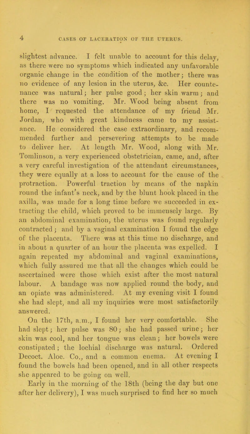 slightest advance. I felt unable to account for this delay, as there were no symptoms which indicated any unfavorable organic change in the condition of the mother; there was no evidence of any lesion in the uterus, &c. Her counte- nance was natural; her pulse good ; her skin warm; and there was no vomiting. Mr. Wood being absent from home, I requested the attendance of my friend Mr. Jordan, who with great kindness came to my assist- ance. He considered the case extraordinary, and recom- mended further and persevering attempts to be made to deliver her. At length Mr. Wood, along with Mr. Tomlinson, a very experienced obstetrician, came, and, after a very careful investigation of the attendant circumstances, they were equally at a loss to account for the cause of the protraction. Powerful traction by means of the napkin round the infant’s neck, and by the blunt hook placed in the axilla, was made for a long time before we succeeded in ex- tracting the child, which proved to be immensely large. By an abdominal examination, the uterus was found regularly contracted ; and by a vaginal examination I found the edge of the placenta. There was at this time no discharge, and in about a quarter of an hour the placenta was expelled. I again repeated my abdominal and vaginal examinations, which fully assured me that all the changes which could be ascertained were those which exist after the most natural labour. A bandage was now applied round the body, and an opiate was administered. At my evening visit I found she had slept, and all my inquiries were most satisfactorily answered. On the 17th, a.m., I found her very comfortable. She had slept; her pulse was 80; she had passed urine; her skin was cool, and her tongue was clean; her bowels were constipated; the lochial discharge was natural. Ordered Decoct. Aloe. Co., and a common enema. At evening I found the bowels had been opened, and in all other respects she appeared to be going on well. Early in the morning of the 18th (being the day but one after her delivery), I was much surprised to find her so much