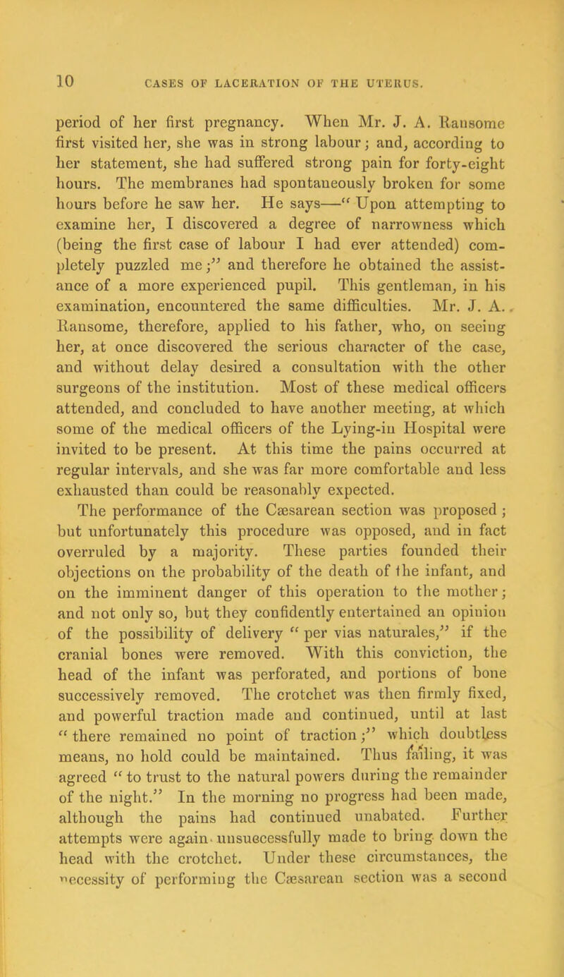 period of her first pregnancy. When Mr. J. A. Rausome first visited her, she was in strong labour; and, according to her statement, she had suffered strong pain for forty-eight hours. The membranes had spontaneously broken for some hours before he saw her. He says—“ Upon attempting to examine her, I discovered a degree of narrowness which (being the first case of labour I had ever attended) com- pletely puzzled meand therefore he obtained the assist- ance of a more experienced pupil. This gentleman, in his examination, encountered the same difficulties. Mr. J. A.. Ransome, therefore, applied to his father, who, on seeing her, at once discovered the serious character of the case, and without delay desired a consultation with the other surgeons of the institution. Most of these medical officers attended, and concluded to have another meeting, at which some of the medical officers of the Lying-in Hospital were invited to be present. At this time the pains occurred at regular intervals, and she was far more comfortable and less exhausted than could be reasonably expected. The performance of the Caesarean section was proposed ; but unfortunately this procedure was opposed, and in fact overruled by a majority. These parties founded their objections on the probability of the death of fhe infant, and on the imminent danger of this operation to the mother; and not only so, but they confidently entertained an opiuion of the possibility of delivery “ per vias naturales,” if the cranial bones were removed. With this conviction, the head of the infant was perforated, and portions of bone successively removed. The crotchet was then firmly fixed, and powerful traction made and continued, until at last “ there remained no point of traction ■/’ which doubtless means, no hold could be maintained. Thus /ailing, it was agreed “ to trust to the natural powers during the remainder of the night.” In the morning no progress had been made, although the pains had continued unabated. Further attempts Avere again, unsuccessfully made to bring down the head with the crotchet. Under these circumstances, the necessity of performing the Caesarean section was a second