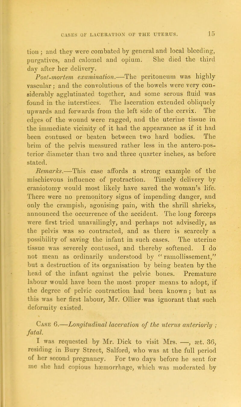 tion ; and they were combated by general and local bleeding, purgatives, and calomel and opium. She died the third day after her delivery. Post-mortem examination.—The peritoneum was highly vascular; and the convolutions of the bowels were very con- siderably agglutinated together, and some serous fluid was found in the interstices. The laceration extended obliquely upwards and forwards from the left side of the cervix. The edges of the wound were ragged, and the uterine tissue in the immediate vicinity of it had the appearance as if it had been contused or beaten between two hard bodies. The brim of the pelvis measured rather less in the antero-pos- terior diameter than two and three quarter inches, as before stated. Remarks.—This case affords a strong example of the mischievous influence of protraction. Timely delivery by craniotomy would most likely have saved the woman’s life. There were no premonitory signs of impending danger, and only the crampish, agonising pain, with the shrill shrieks, announced the occurrence of the accident. The long forceps were first tried unavailingly, and perhaps not advisedly, as the pelvis was so contracted, and as there is scarcely a possibility of saving the infant in such cases. The uterine tissue was severely contused, and thereby softened. I do not mean as ordinarily understood by “ ramollissement,” but a destruction of its organisation by being beaten by the head of the infant against the pelvic bones. Premature labour would have been the most proper means to adopt, if the degree of pelvic contraction had been known; but as this was her first labour, Mr. Ollier was ignorant that such deformity existed. Case 6.—Longitudinal laceration of the uterus anteriorly ; fatal. I was requested by Mr. Dick to visit Mrs. —, set. 36, residing in Bury Street, Salford, who was at the full period of her second pregnancy. For two days before he sent for me she had copious haemorrhage, which was moderated by