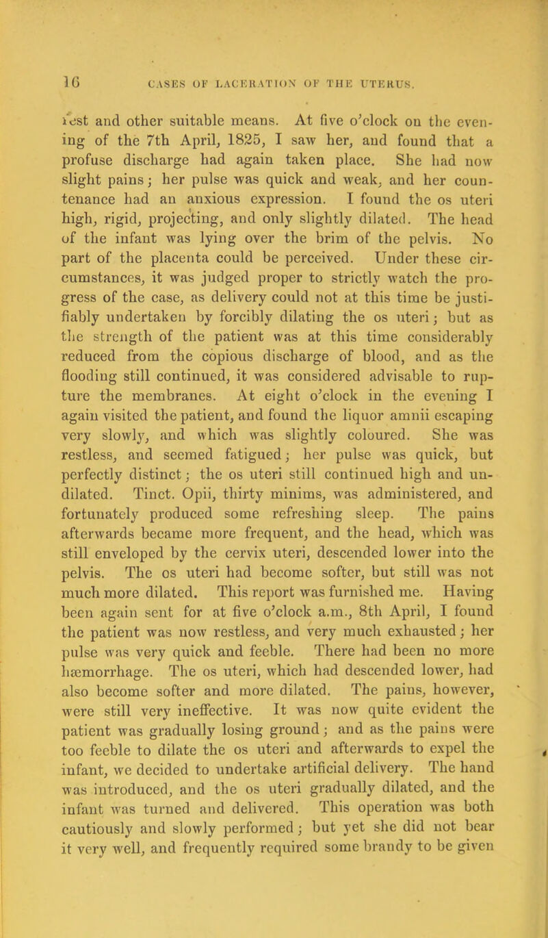 lest and other suitable means. At five o’clock ou the even- ing of the 7th April, 1825, I saw her, and found that a profuse discharge had again taken place. She had now slight pains; her pulse was quick and weak, and her coun- tenance had an anxious expression. I found the os uteri high, rigid, projecting, and only slightly dilated. The head of the infant was lying over the brim of the pelvis. No part of the placenta could be perceived. Under these cir- cumstances, it was judged proper to strictly watch the pro- gress of the case, as delivery could not at this time be justi- fiably undertaken by forcibly dilating the os uteri; but as the strength of the patient was at this time considerably reduced from the copious discharge of blood, and as the flooding still continued, it was considered advisable to rup- ture the membranes. At eight o’clock in the evening I again visited the patient, and found the liquor amnii escaping very slowly, and which was slightly coloured. She was restless, and seemed fatigued; her pulse was quick, but perfectly distinct; the os uteri still continued high and un- dilated. Tinct. Opii, thirty minims, was administered, and fortunately produced some refreshing sleep. The pains afterwards became more frequent, and the head, which was still enveloped by the cervix uteri, descended lower into the pelvis. The os uteri had become softer, but still was not much more dilated. This report was furnished me. Having been again sent for at five o’clock a.m., 8th April, I found the patient was now restless, and very much exhausted; her pulse was very quick and feeble. There had been no more haemorrhage. The os uteri, which had descended lower, had also become softer and more dilated. The pains, however, were still very ineffective. It was now quite evident the patient was gradually losing ground; and as the pains were too feeble to dilate the os uteri and afterwards to expel the infant, we decided to undertake artificial delivery. The hand was introduced, and the os uteri gradually dilated, and the infant was turned and delivered. This operation was both cautiously and slowly performed ; but yet she did not bear it very well, and frequently required some brandy to be given