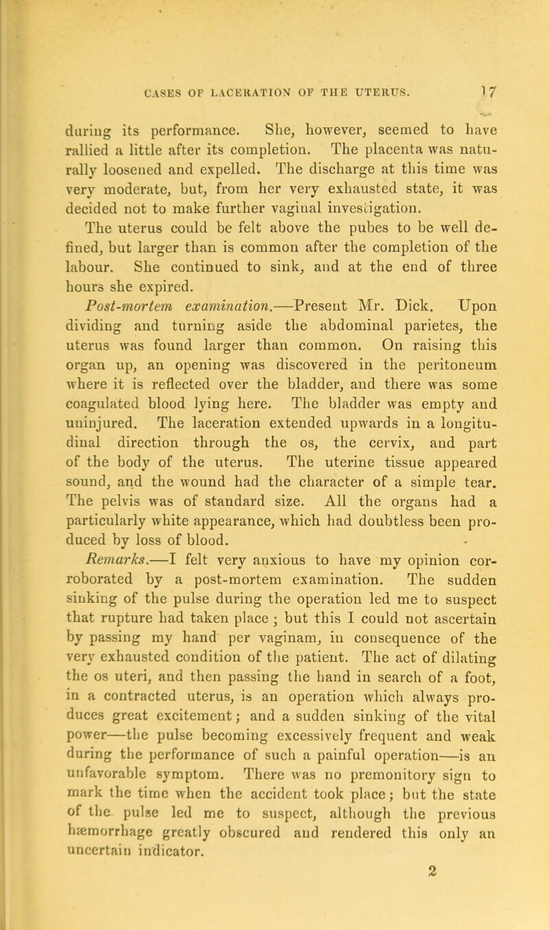 during its performance. She, however, seemed to have rallied a little after its completion. The placenta was natu- rally loosened and expelled. The discharge at this time was very moderate, but, from her very exhausted state, it was decided not to make further vaginal investigation. The uterus could be felt above the pubes to be well de- fined, but larger than is common after the completion of the labour. She continued to sink, and at the end of three hours she expired. Post-mortem examination.—Present Mr. Dick. Upon dividing and turning aside the abdominal parietes, the uterus was found larger than common. On raising this organ up, an opening was discovered in the peritoneum where it is reflected over the bladder, and there was some coagulated blood lying here. The bladder was empty and uninjured. The laceration extended upwards in a longitu- dinal direction through the os, the cervix, and part of the body of the uterus. The uterine tissue appeared sound, and the wound had the character of a simple tear. The pelvis was of standard size. All the organs had a particularly white appearance, which had doubtless been pro- duced by loss of blood. Remarks.—I felt very anxious to have my opinion cor- roborated by a post-mortem examination. The sudden sinking of the pulse during the operation led me to suspect that rupture had taken place ; but this I could not ascertain by passing my hand per vaginam, in consequence of the very exhausted condition of the patient. The act of dilating the os uteri, and then passing the hand in search of a foot, in a contracted uterus, is an operation which always pro- duces great excitement; and a sudden sinking of the vital power—the pulse becoming excessively frequent and weak during the performance of such a painful operation—is an unfavorable symptom. There was no premonitory sign to mark the time when the accident took place; but the state of the pulse led me to suspect, although the previous hemorrhage greatly obscured and rendered this only an uncertain indicator. 2