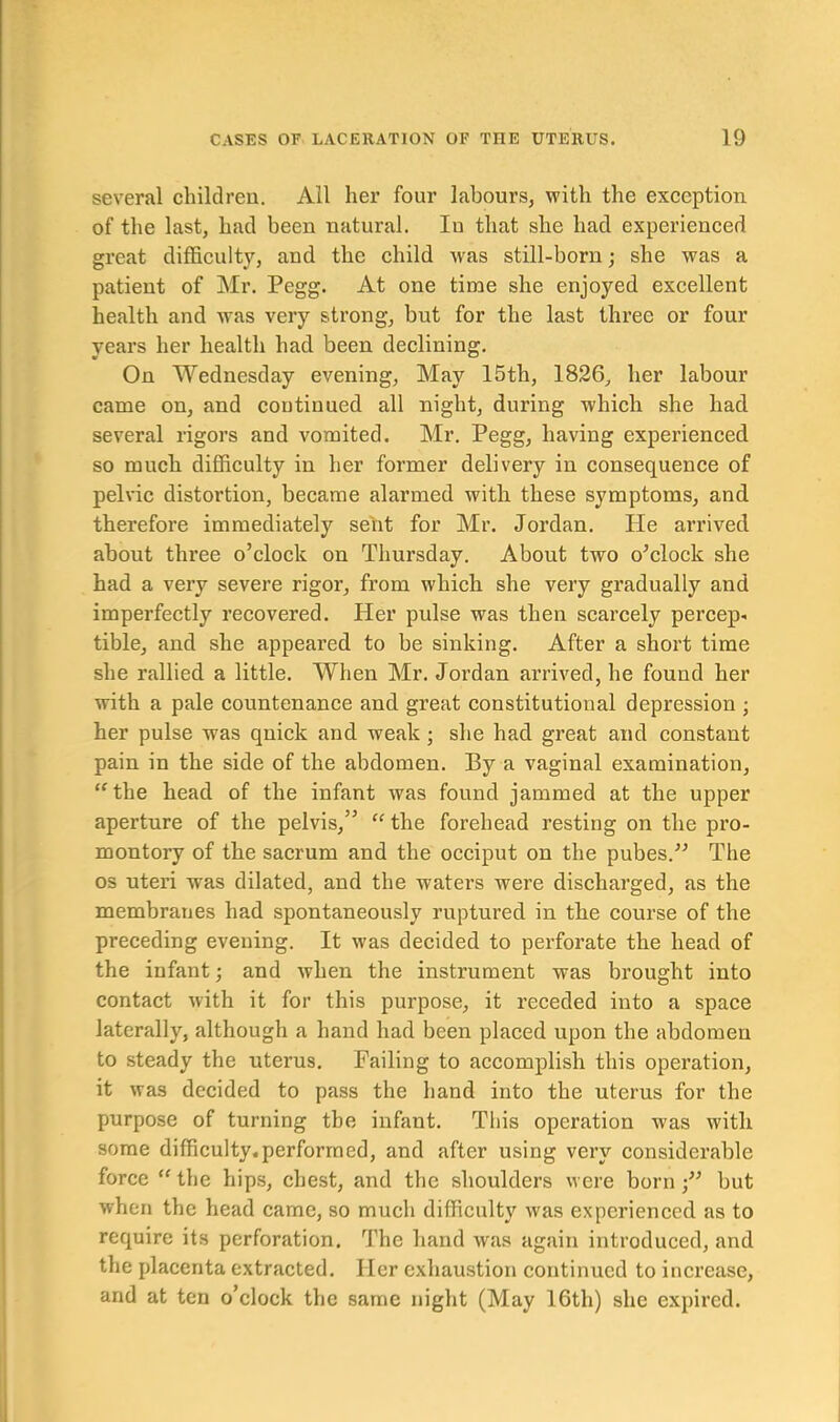 several children. All her four labours, with the exception of the last, had been natural. Iu that she had experienced great difficulty, and the child was still-born; she was a patient of Mr. Pegg. At one time she enjoyed excellent health and was very strong, but for the last three or four years her health had been declining. On Wednesday evening. May 15th, 1826, her labour came on, and continued all night, during which she had several rigors and vomited. Mr. Pegg, having experienced so much difficulty iu her former delivery in consequence of pelvic distortion, became alarmed with these symptoms, and therefore immediately sent for Mr. Jordan. He arrived about three o’clock on Thursday. About two o’clock she had a very severe rigor, from which she very gradually and imperfectly recovered. Her pulse was then scarcely percep- tible, and she appeared to be sinking. After a short time she rallied a little. When Mr. Jordan arrived, he found her with a pale countenance and great constitutional depression ; her pulse was quick and weak ; she had great and constant pain in the side of the abdomen. By a vaginal examination, “the head of the infant was found jammed at the upper aperture of the pelvis,” “ the forehead resting on the pro- montory of the sacrum and the occiput on the pubes.” The os uteri was dilated, and the waters were discharged, as the membranes had spontaneously ruptured in the course of the preceding evening. It was decided to perforate the head of the infant; and when the instrument was brought into contact with it for this purpose, it receded into a space laterally, although a hand had been placed upon the abdomen to steady the uterus. Failing to accomplish this operation, it was decided to pass the hand into the uterus for the purpose of turning the infant. This operation -was with some difficulty.performed, and after using very considerable force “ the hips, chest, and the shoulders were born but when the head came, so much difficulty was experienced as to require its perforation. The hand was again introduced, and the placenta extracted. Her exhaustion continued to increase, and at ten o’clock the same night (May 16th) she expired.