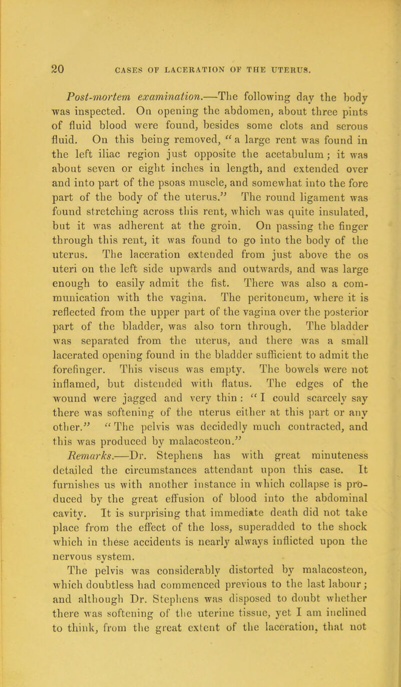 Post-mortem examination.—The following clay the body was inspected. On opening the abdomen, about three pints of fluid blood were found, besides some clots and serous fluid. On this being removed, “a large rent was found in the left iliac region just opposite the acetabulum; it was about seven or eight inches in length, and extended over and into part of the psoas muscle, and somewhat into the fore part of the body of the uterus.” The round ligament was found stretching across this rent, which was quite insulated, but it was adherent at the groin. On passing the finger through this rent, it was found to go into the body of the uterus. The laceration extended from just above the os uteri on the left side upwards and outwrards, and was large enough to easily admit the fist. There was also a com- munication with the vagina. The peritoneum, where it is reflected from the upper part of the vagina over the posterior part of the bladder, was also torn through. The bladder was separated from the uterus, and there was a small lacerated opening found in the bladder sufficient to admit the forefinger. This viscus was empty. The bowels were not inflamed, but distended with flatus. The edges of the wound were jagged and very thin : “ I could scarcely say there was softening of the uterus either at this part or any other.” “ The pelvis was decidedly much contracted, and this was produced by malacosteon.” Remarks.—Dr. Stephens has with great minuteness detailed the circumstances attendant upon this case. It furnishes us with another instance in which collapse is pro- duced by the great effusion of blood into the abdominal cavity. It is surprising that immediate death did not take place from the effect of the loss, superadded to the shock which in these accidents is nearly always inflicted upon the nervous system. The pelvis was considerably distorted by malacosteon, which doubtless had commenced previous to the last labour; and although Dr. Stephens was disposed to doubt whether there was softening of the uterine tissue, yet I am inclined to think, from the great extent of the laceration, that not